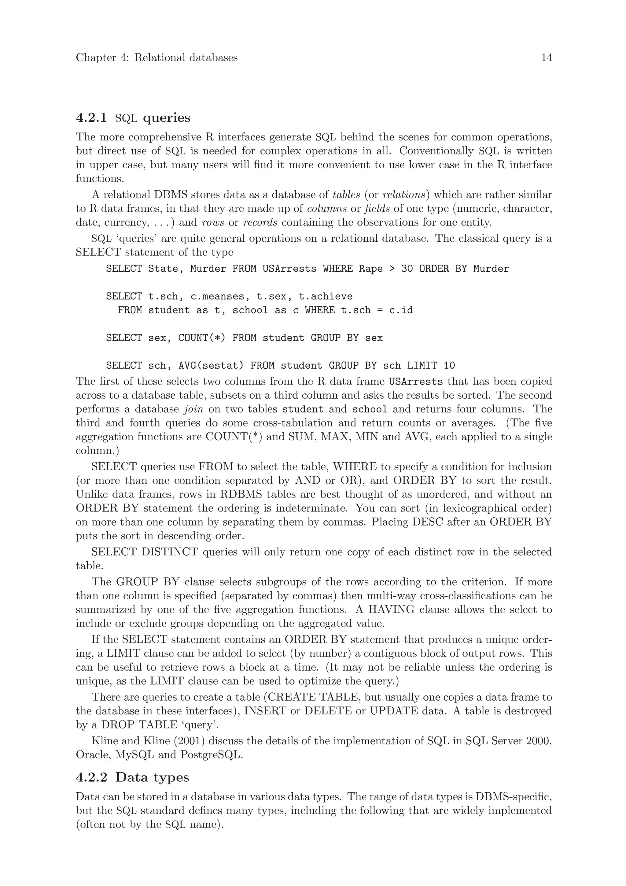 Chapter 4: Relational databases                                                               14




4.2.1 SQL queries
The more comprehensive R interfaces generate SQL behind the scenes for common operations,
but direct use of SQL is needed for complex operations in all. Conventionally SQL is written
in upper case, but many users will find it more convenient to use lower case in the R interface
functions.
   A relational DBMS stores data as a database of tables (or relations) which are rather similar
to R data frames, in that they are made up of columns or fields of one type (numeric, character,
date, currency, . . . ) and rows or records containing the observations for one entity.
   SQL ‘queries’ are quite general operations on a relational database. The classical query is a
SELECT statement of the type
      SELECT State, Murder FROM USArrests WHERE Rape > 30 ORDER BY Murder

      SELECT t.sch, c.meanses, t.sex, t.achieve
        FROM student as t, school as c WHERE t.sch = c.id

      SELECT sex, COUNT(*) FROM student GROUP BY sex

       SELECT sch, AVG(sestat) FROM student GROUP BY sch LIMIT 10
The first of these selects two columns from the R data frame USArrests that has been copied
across to a database table, subsets on a third column and asks the results be sorted. The second
performs a database join on two tables student and school and returns four columns. The
third and fourth queries do some cross-tabulation and return counts or averages. (The five
aggregation functions are COUNT(*) and SUM, MAX, MIN and AVG, each applied to a single
column.)
   SELECT queries use FROM to select the table, WHERE to specify a condition for inclusion
(or more than one condition separated by AND or OR), and ORDER BY to sort the result.
Unlike data frames, rows in RDBMS tables are best thought of as unordered, and without an
ORDER BY statement the ordering is indeterminate. You can sort (in lexicographical order)
on more than one column by separating them by commas. Placing DESC after an ORDER BY
puts the sort in descending order.
   SELECT DISTINCT queries will only return one copy of each distinct row in the selected
table.
   The GROUP BY clause selects subgroups of the rows according to the criterion. If more
than one column is specified (separated by commas) then multi-way cross-classifications can be
summarized by one of the five aggregation functions. A HAVING clause allows the select to
include or exclude groups depending on the aggregated value.
   If the SELECT statement contains an ORDER BY statement that produces a unique order-
ing, a LIMIT clause can be added to select (by number) a contiguous block of output rows. This
can be useful to retrieve rows a block at a time. (It may not be reliable unless the ordering is
unique, as the LIMIT clause can be used to optimize the query.)
   There are queries to create a table (CREATE TABLE, but usually one copies a data frame to
the database in these interfaces), INSERT or DELETE or UPDATE data. A table is destroyed
by a DROP TABLE ‘query’.
   Kline and Kline (2001) discuss the details of the implementation of SQL in SQL Server 2000,
Oracle, MySQL and PostgreSQL.

4.2.2 Data types
Data can be stored in a database in various data types. The range of data types is DBMS-specific,
but the SQL standard defines many types, including the following that are widely implemented
(often not by the SQL name).
 
