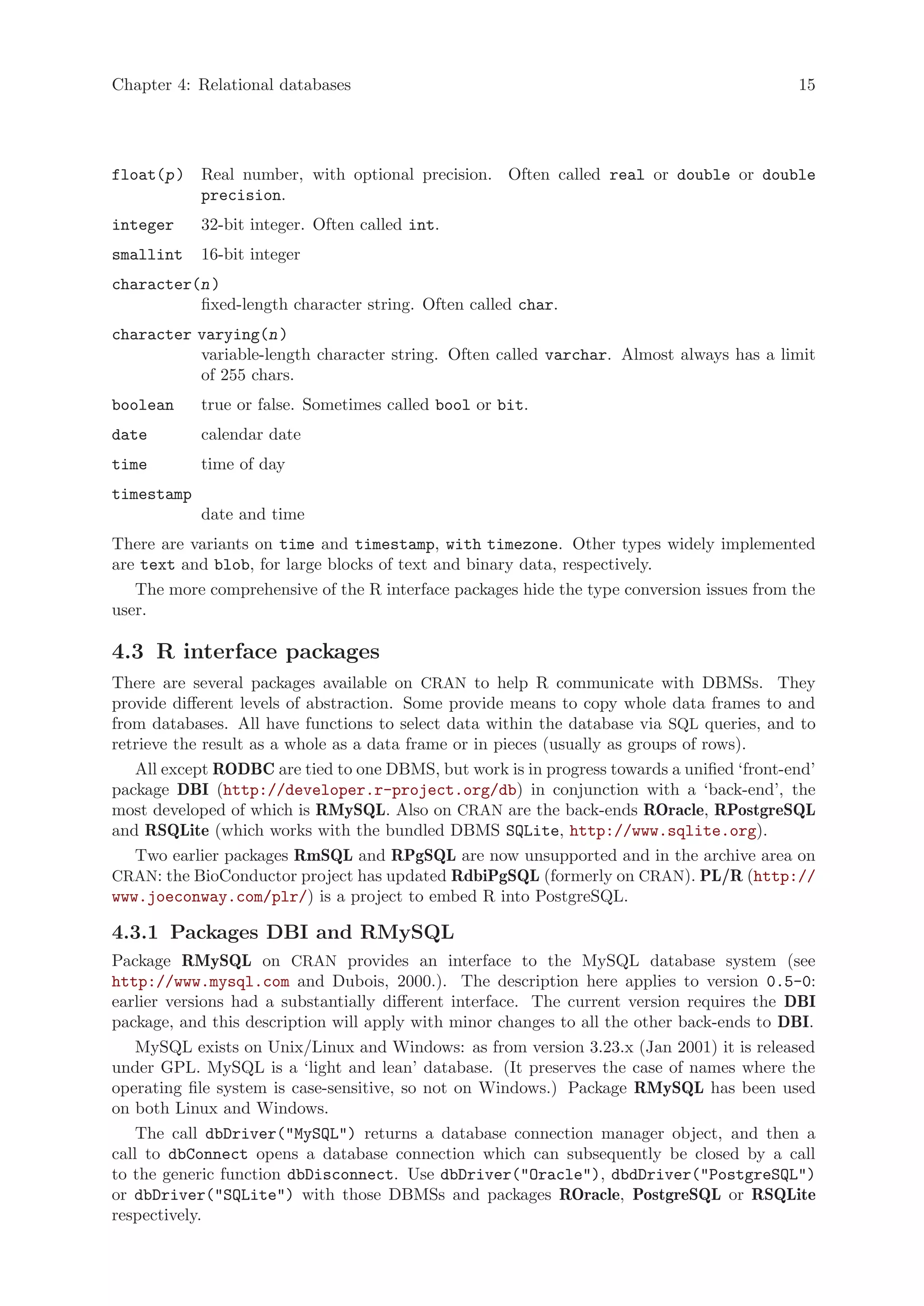 Chapter 4: Relational databases                                                             15




float(p ) Real number, with optional precision. Often called real or double or double
          precision.
integer     32-bit integer. Often called int.
smallint    16-bit integer
character(n )
          fixed-length character string. Often called char.
character varying(n )
          variable-length character string. Often called varchar. Almost always has a limit
          of 255 chars.
boolean     true or false. Sometimes called bool or bit.
date        calendar date
time        time of day
timestamp
            date and time
There are variants on time and timestamp, with timezone. Other types widely implemented
are text and blob, for large blocks of text and binary data, respectively.
   The more comprehensive of the R interface packages hide the type conversion issues from the
user.

4.3 R interface packages
There are several packages available on CRAN to help R communicate with DBMSs. They
provide different levels of abstraction. Some provide means to copy whole data frames to and
from databases. All have functions to select data within the database via SQL queries, and to
retrieve the result as a whole as a data frame or in pieces (usually as groups of rows).
   All except RODBC are tied to one DBMS, but work is in progress towards a unified ‘front-end’
package DBI (http://developer.r-project.org/db) in conjunction with a ‘back-end’, the
most developed of which is RMySQL. Also on CRAN are the back-ends ROracle, RPostgreSQL
and RSQLite (which works with the bundled DBMS SQLite, http://www.sqlite.org).
   Two earlier packages RmSQL and RPgSQL are now unsupported and in the archive area on
CRAN: the BioConductor project has updated RdbiPgSQL (formerly on CRAN). PL/R (http://
www.joeconway.com/plr/) is a project to embed R into PostgreSQL.

4.3.1 Packages DBI and RMySQL
Package RMySQL on CRAN provides an interface to the MySQL database system (see
http://www.mysql.com and Dubois, 2000.). The description here applies to version 0.5-0:
earlier versions had a substantially different interface. The current version requires the DBI
package, and this description will apply with minor changes to all the other back-ends to DBI.
    MySQL exists on Unix/Linux and Windows: as from version 3.23.x (Jan 2001) it is released
under GPL. MySQL is a ‘light and lean’ database. (It preserves the case of names where the
operating file system is case-sensitive, so not on Windows.) Package RMySQL has been used
on both Linux and Windows.
    The call dbDriver("MySQL") returns a database connection manager object, and then a
call to dbConnect opens a database connection which can subsequently be closed by a call
to the generic function dbDisconnect. Use dbDriver("Oracle"), dbdDriver("PostgreSQL")
or dbDriver("SQLite") with those DBMSs and packages ROracle, PostgreSQL or RSQLite
respectively.
 