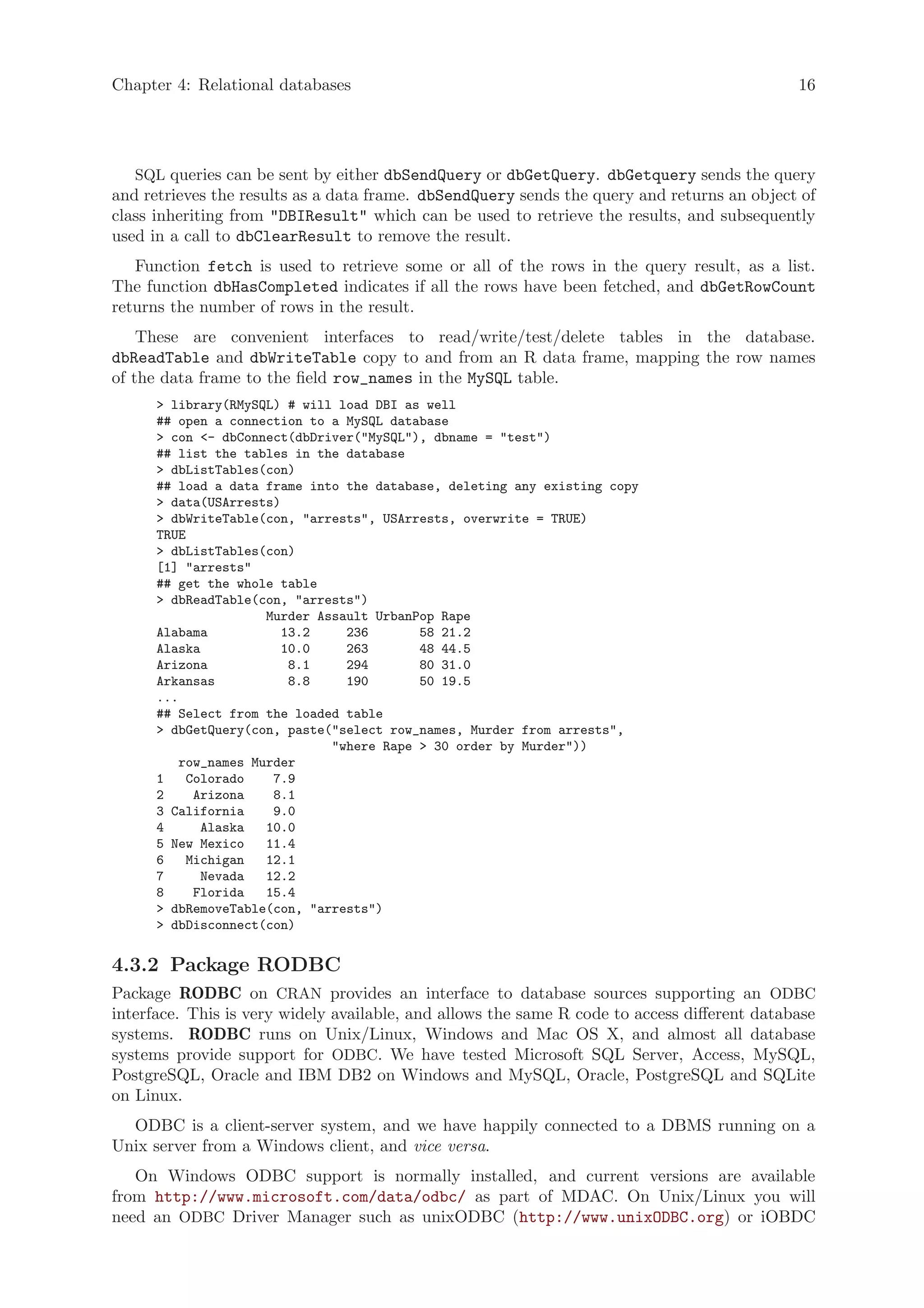 Chapter 4: Relational databases                                                               16




   SQL queries can be sent by either dbSendQuery or dbGetQuery. dbGetquery sends the query
and retrieves the results as a data frame. dbSendQuery sends the query and returns an object of
class inheriting from "DBIResult" which can be used to retrieve the results, and subsequently
used in a call to dbClearResult to remove the result.
   Function fetch is used to retrieve some or all of the rows in the query result, as a list.
The function dbHasCompleted indicates if all the rows have been fetched, and dbGetRowCount
returns the number of rows in the result.
    These are convenient interfaces to read/write/test/delete tables in the database.
dbReadTable and dbWriteTable copy to and from an R data frame, mapping the row names
of the data frame to the field row_names in the MySQL table.
      > library(RMySQL) # will load DBI as well
      ## open a connection to a MySQL database
      > con <- dbConnect(dbDriver("MySQL"), dbname = "test")
      ## list the tables in the database
      > dbListTables(con)
      ## load a data frame into the database, deleting any existing copy
      > data(USArrests)
      > dbWriteTable(con, "arrests", USArrests, overwrite = TRUE)
      TRUE
      > dbListTables(con)
      [1] "arrests"
      ## get the whole table
      > dbReadTable(con, "arrests")
                     Murder Assault UrbanPop Rape
      Alabama           13.2    236       58 21.2
      Alaska            10.0    263       48 44.5
      Arizona            8.1    294       80 31.0
      Arkansas           8.8    190       50 19.5
      ...
      ## Select from the loaded table
      > dbGetQuery(con, paste("select row_names, Murder from arrests",
                              "where Rape > 30 order by Murder"))
         row_names Murder
      1    Colorado   7.9
      2     Arizona   8.1
      3 California    9.0
      4      Alaska  10.0
      5 New Mexico   11.4
      6    Michigan  12.1
      7      Nevada  12.2
      8     Florida  15.4
      > dbRemoveTable(con, "arrests")
      > dbDisconnect(con)


4.3.2 Package RODBC
Package RODBC on CRAN provides an interface to database sources supporting an ODBC
interface. This is very widely available, and allows the same R code to access different database
systems. RODBC runs on Unix/Linux, Windows and Mac OS X, and almost all database
systems provide support for ODBC. We have tested Microsoft SQL Server, Access, MySQL,
PostgreSQL, Oracle and IBM DB2 on Windows and MySQL, Oracle, PostgreSQL and SQLite
on Linux.
  ODBC is a client-server system, and we have happily connected to a DBMS running on a
Unix server from a Windows client, and vice versa.
   On Windows ODBC support is normally installed, and current versions are available
from http://www.microsoft.com/data/odbc/ as part of MDAC. On Unix/Linux you will
need an ODBC Driver Manager such as unixODBC (http://www.unixODBC.org) or iOBDC
 