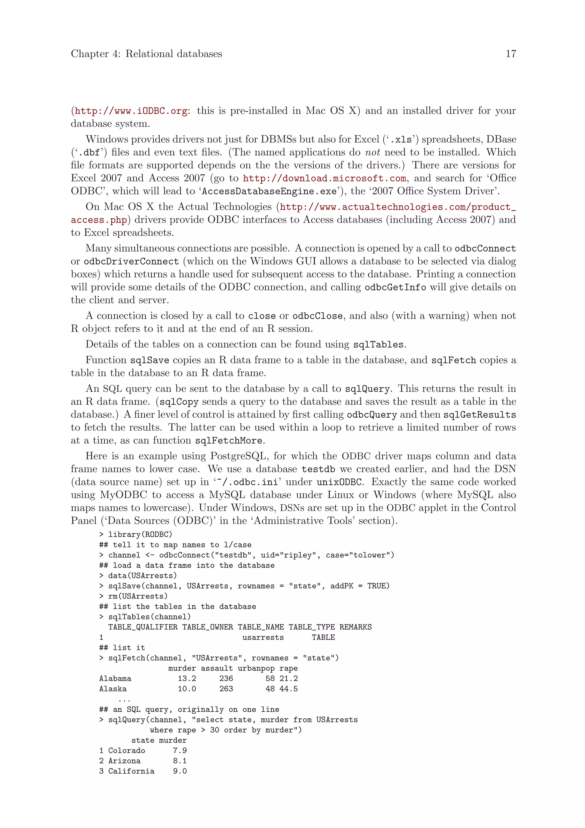 Chapter 4: Relational databases                                                               17




(http://www.iODBC.org: this is pre-installed in Mac OS X) and an installed driver for your
database system.
    Windows provides drivers not just for DBMSs but also for Excel (‘.xls’) spreadsheets, DBase
(‘.dbf’) files and even text files. (The named applications do not need to be installed. Which
file formats are supported depends on the the versions of the drivers.) There are versions for
Excel 2007 and Access 2007 (go to http://download.microsoft.com, and search for ‘Office
ODBC’, which will lead to ‘AccessDatabaseEngine.exe’), the ‘2007 Office System Driver’.
    On Mac OS X the Actual Technologies (http://www.actualtechnologies.com/product_
access.php) drivers provide ODBC interfaces to Access databases (including Access 2007) and
to Excel spreadsheets.
    Many simultaneous connections are possible. A connection is opened by a call to odbcConnect
or odbcDriverConnect (which on the Windows GUI allows a database to be selected via dialog
boxes) which returns a handle used for subsequent access to the database. Printing a connection
will provide some details of the ODBC connection, and calling odbcGetInfo will give details on
the client and server.
    A connection is closed by a call to close or odbcClose, and also (with a warning) when not
R object refers to it and at the end of an R session.
    Details of the tables on a connection can be found using sqlTables.
    Function sqlSave copies an R data frame to a table in the database, and sqlFetch copies a
table in the database to an R data frame.
    An SQL query can be sent to the database by a call to sqlQuery. This returns the result in
an R data frame. (sqlCopy sends a query to the database and saves the result as a table in the
database.) A finer level of control is attained by first calling odbcQuery and then sqlGetResults
to fetch the results. The latter can be used within a loop to retrieve a limited number of rows
at a time, as can function sqlFetchMore.
    Here is an example using PostgreSQL, for which the ODBC driver maps column and data
frame names to lower case. We use a database testdb we created earlier, and had the DSN
(data source name) set up in ‘~/.odbc.ini’ under unixODBC. Exactly the same code worked
using MyODBC to access a MySQL database under Linux or Windows (where MySQL also
maps names to lowercase). Under Windows, DSNs are set up in the ODBC applet in the Control
Panel (‘Data Sources (ODBC)’ in the ‘Administrative Tools’ section).
      > library(RODBC)
      ## tell it to map names to l/case
      > channel <- odbcConnect("testdb", uid="ripley", case="tolower")
      ## load a data frame into the database
      > data(USArrests)
      > sqlSave(channel, USArrests, rownames = "state", addPK = TRUE)
      > rm(USArrests)
      ## list the tables in the database
      > sqlTables(channel)
        TABLE_QUALIFIER TABLE_OWNER TABLE_NAME TABLE_TYPE REMARKS
      1                              usarrests      TABLE
      ## list it
      > sqlFetch(channel, "USArrests", rownames = "state")
                     murder assault urbanpop rape
      Alabama           13.2    236       58 21.2
      Alaska            10.0    263       48 44.5
          ...
      ## an SQL query, originally on one line
      > sqlQuery(channel, "select state, murder from USArrests
                 where rape > 30 order by murder")
             state murder
      1 Colorado       7.9
      2 Arizona        8.1
      3 California     9.0
 