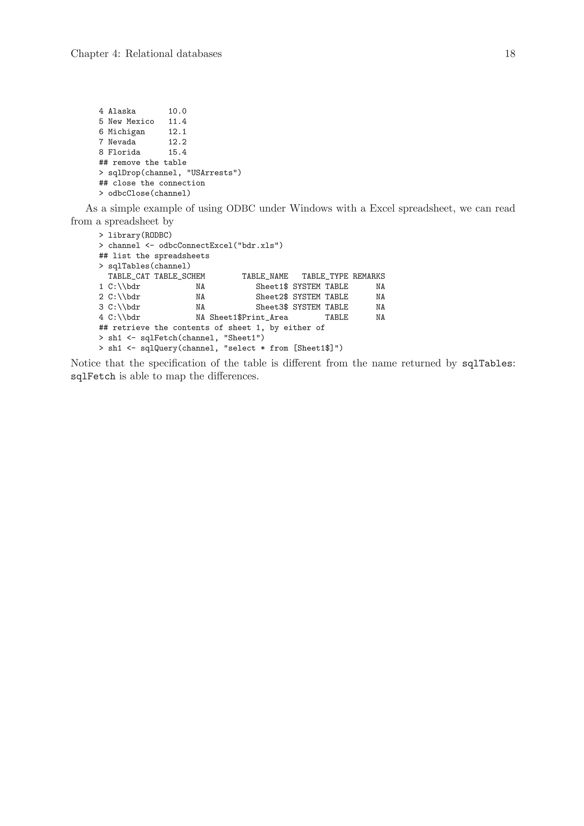 Chapter 4: Relational databases                                                          18




     4 Alaska       10.0
     5 New Mexico   11.4
     6 Michigan     12.1
     7 Nevada       12.2
     8 Florida      15.4
     ## remove the table
     > sqlDrop(channel, "USArrests")
     ## close the connection
     > odbcClose(channel)
   As a simple example of using ODBC under Windows with a Excel spreadsheet, we can read
from a spreadsheet by
     > library(RODBC)
     > channel <- odbcConnectExcel("bdr.xls")
     ## list the spreadsheets
     > sqlTables(channel)
       TABLE_CAT TABLE_SCHEM        TABLE_NAME   TABLE_TYPE REMARKS
     1 C:bdr            NA           Sheet1$ SYSTEM TABLE      NA
     2 C:bdr            NA           Sheet2$ SYSTEM TABLE      NA
     3 C:bdr            NA           Sheet3$ SYSTEM TABLE      NA
     4 C:bdr            NA Sheet1$Print_Area         TABLE     NA
     ## retrieve the contents of sheet 1, by either of
     > sh1 <- sqlFetch(channel, "Sheet1")
     > sh1 <- sqlQuery(channel, "select * from [Sheet1$]")
Notice that the specification of the table is different from the name returned by sqlTables:
sqlFetch is able to map the differences.
 