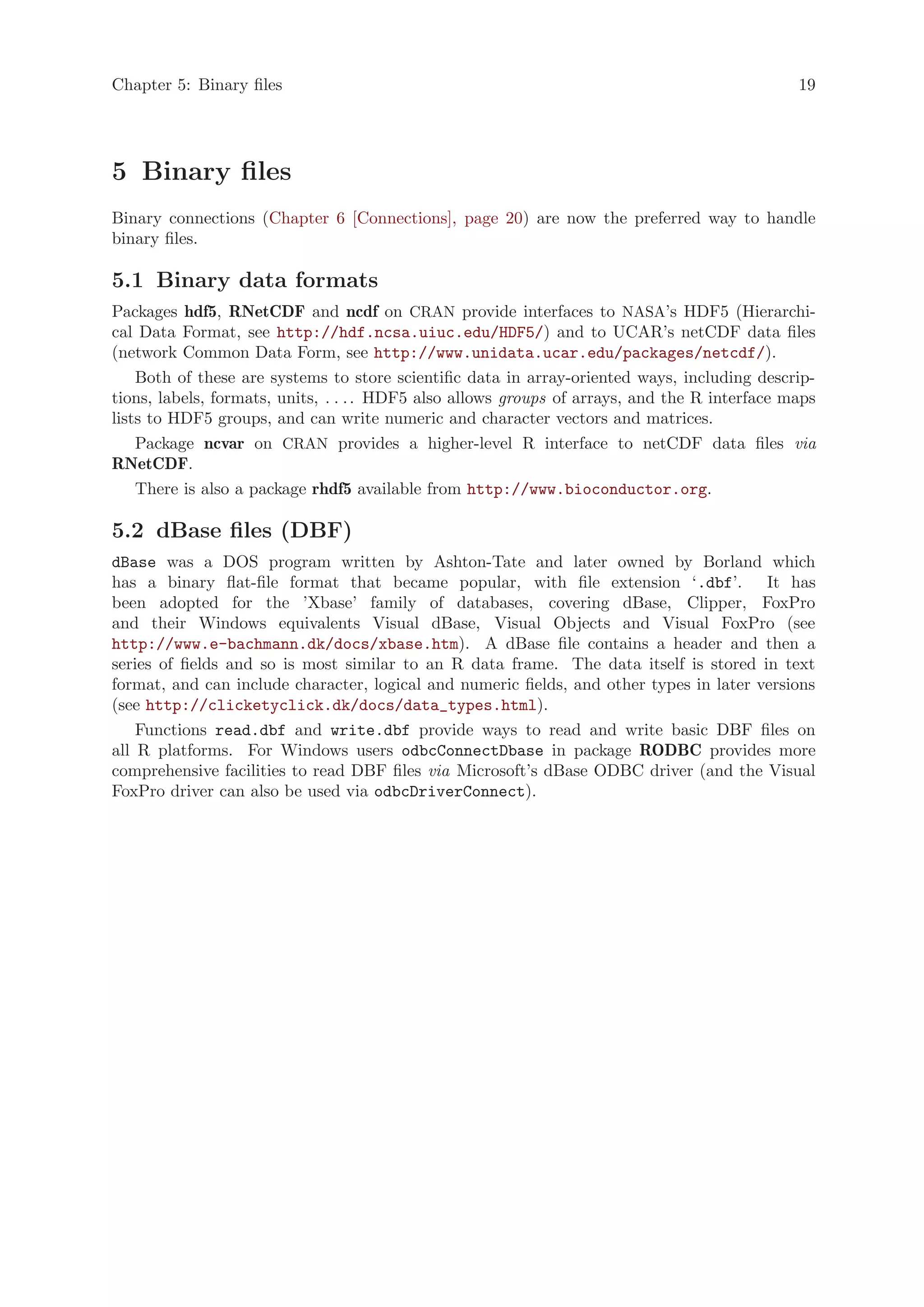 Chapter 5: Binary files                                                                        19




5 Binary files
Binary connections (Chapter 6 [Connections], page 20) are now the preferred way to handle
binary files.

5.1 Binary data formats
Packages hdf5, RNetCDF and ncdf on CRAN provide interfaces to NASA’s HDF5 (Hierarchi-
cal Data Format, see http://hdf.ncsa.uiuc.edu/HDF5/) and to UCAR’s netCDF data files
(network Common Data Form, see http://www.unidata.ucar.edu/packages/netcdf/).
    Both of these are systems to store scientific data in array-oriented ways, including descrip-
tions, labels, formats, units, . . . . HDF5 also allows groups of arrays, and the R interface maps
lists to HDF5 groups, and can write numeric and character vectors and matrices.
    Package ncvar on CRAN provides a higher-level R interface to netCDF data files via
RNetCDF.
    There is also a package rhdf5 available from http://www.bioconductor.org.

5.2 dBase files (DBF)
dBase was a DOS program written by Ashton-Tate and later owned by Borland which
has a binary flat-file format that became popular, with file extension ‘.dbf’. It has
been adopted for the ’Xbase’ family of databases, covering dBase, Clipper, FoxPro
and their Windows equivalents Visual dBase, Visual Objects and Visual FoxPro (see
http://www.e-bachmann.dk/docs/xbase.htm). A dBase file contains a header and then a
series of fields and so is most similar to an R data frame. The data itself is stored in text
format, and can include character, logical and numeric fields, and other types in later versions
(see http://clicketyclick.dk/docs/data_types.html).
    Functions read.dbf and write.dbf provide ways to read and write basic DBF files on
all R platforms. For Windows users odbcConnectDbase in package RODBC provides more
comprehensive facilities to read DBF files via Microsoft’s dBase ODBC driver (and the Visual
FoxPro driver can also be used via odbcDriverConnect).
 