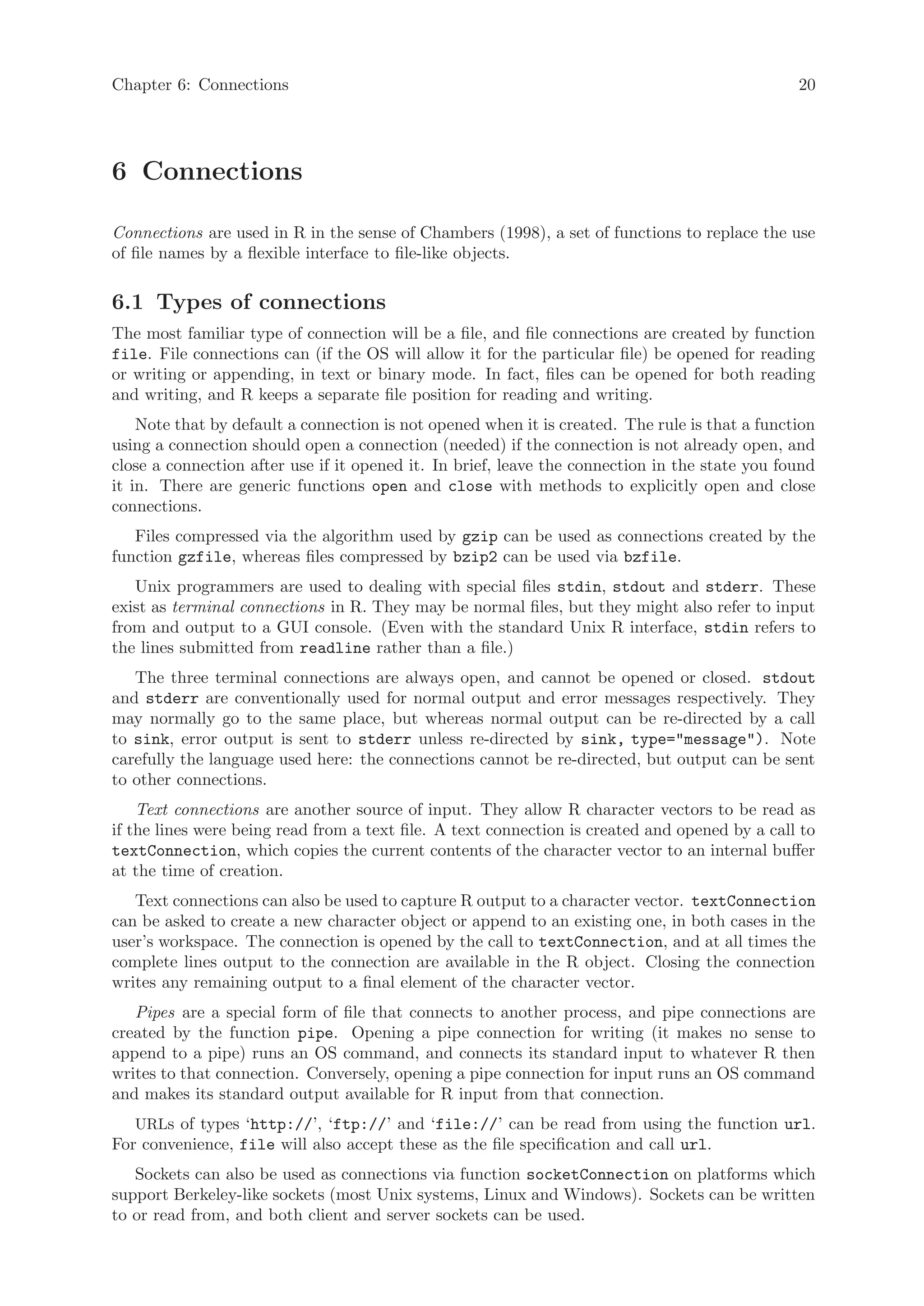 Chapter 6: Connections                                                                          20




6 Connections

Connections are used in R in the sense of Chambers (1998), a set of functions to replace the use
of file names by a flexible interface to file-like objects.

6.1 Types of connections
The most familiar type of connection will be a file, and file connections are created by function
file. File connections can (if the OS will allow it for the particular file) be opened for reading
or writing or appending, in text or binary mode. In fact, files can be opened for both reading
and writing, and R keeps a separate file position for reading and writing.
    Note that by default a connection is not opened when it is created. The rule is that a function
using a connection should open a connection (needed) if the connection is not already open, and
close a connection after use if it opened it. In brief, leave the connection in the state you found
it in. There are generic functions open and close with methods to explicitly open and close
connections.
   Files compressed via the algorithm used by gzip can be used as connections created by the
function gzfile, whereas files compressed by bzip2 can be used via bzfile.
   Unix programmers are used to dealing with special files stdin, stdout and stderr. These
exist as terminal connections in R. They may be normal files, but they might also refer to input
from and output to a GUI console. (Even with the standard Unix R interface, stdin refers to
the lines submitted from readline rather than a file.)
   The three terminal connections are always open, and cannot be opened or closed. stdout
and stderr are conventionally used for normal output and error messages respectively. They
may normally go to the same place, but whereas normal output can be re-directed by a call
to sink, error output is sent to stderr unless re-directed by sink, type="message"). Note
carefully the language used here: the connections cannot be re-directed, but output can be sent
to other connections.
    Text connections are another source of input. They allow R character vectors to be read as
if the lines were being read from a text file. A text connection is created and opened by a call to
textConnection, which copies the current contents of the character vector to an internal buffer
at the time of creation.
   Text connections can also be used to capture R output to a character vector. textConnection
can be asked to create a new character object or append to an existing one, in both cases in the
user’s workspace. The connection is opened by the call to textConnection, and at all times the
complete lines output to the connection are available in the R object. Closing the connection
writes any remaining output to a final element of the character vector.
   Pipes are a special form of file that connects to another process, and pipe connections are
created by the function pipe. Opening a pipe connection for writing (it makes no sense to
append to a pipe) runs an OS command, and connects its standard input to whatever R then
writes to that connection. Conversely, opening a pipe connection for input runs an OS command
and makes its standard output available for R input from that connection.
   URLs of types ‘http://’, ‘ftp://’ and ‘file://’ can be read from using the function url.
For convenience, file will also accept these as the file specification and call url.
   Sockets can also be used as connections via function socketConnection on platforms which
support Berkeley-like sockets (most Unix systems, Linux and Windows). Sockets can be written
to or read from, and both client and server sockets can be used.
 