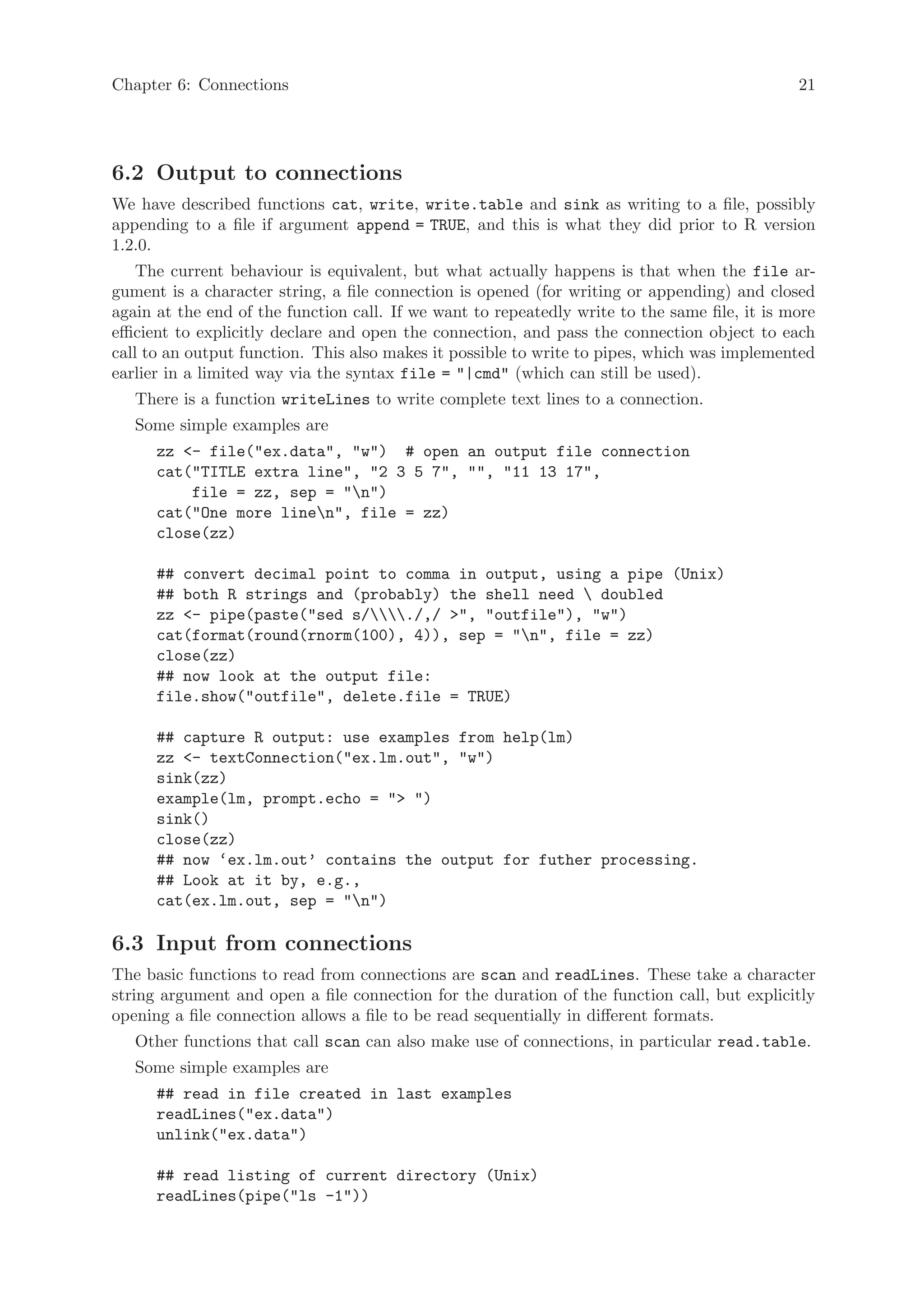 Chapter 6: Connections                                                                         21




6.2 Output to connections
We have described functions cat, write, write.table and sink as writing to a file, possibly
appending to a file if argument append = TRUE, and this is what they did prior to R version
1.2.0.
    The current behaviour is equivalent, but what actually happens is that when the file ar-
gument is a character string, a file connection is opened (for writing or appending) and closed
again at the end of the function call. If we want to repeatedly write to the same file, it is more
efficient to explicitly declare and open the connection, and pass the connection object to each
call to an output function. This also makes it possible to write to pipes, which was implemented
earlier in a limited way via the syntax file = "|cmd" (which can still be used).
   There is a function writeLines to write complete text lines to a connection.
   Some simple examples are
      zz <- file("ex.data", "w") # open an output file connection
      cat("TITLE extra line", "2 3 5 7", "", "11 13 17",
          file = zz, sep = "n")
      cat("One more linen", file = zz)
      close(zz)

      ## convert decimal point to comma in output, using a pipe (Unix)
      ## both R strings and (probably) the shell need  doubled
      zz <- pipe(paste("sed s/./,/ >", "outfile"), "w")
      cat(format(round(rnorm(100), 4)), sep = "n", file = zz)
      close(zz)
      ## now look at the output file:
      file.show("outfile", delete.file = TRUE)

      ## capture R output: use examples from help(lm)
      zz <- textConnection("ex.lm.out", "w")
      sink(zz)
      example(lm, prompt.echo = "> ")
      sink()
      close(zz)
      ## now ‘ex.lm.out’ contains the output for futher processing.
      ## Look at it by, e.g.,
      cat(ex.lm.out, sep = "n")

6.3 Input from connections
The basic functions to read from connections are scan and readLines. These take a character
string argument and open a file connection for the duration of the function call, but explicitly
opening a file connection allows a file to be read sequentially in different formats.
   Other functions that call scan can also make use of connections, in particular read.table.
   Some simple examples are
      ## read in file created in last examples
      readLines("ex.data")
      unlink("ex.data")

      ## read listing of current directory (Unix)
      readLines(pipe("ls -1"))
 