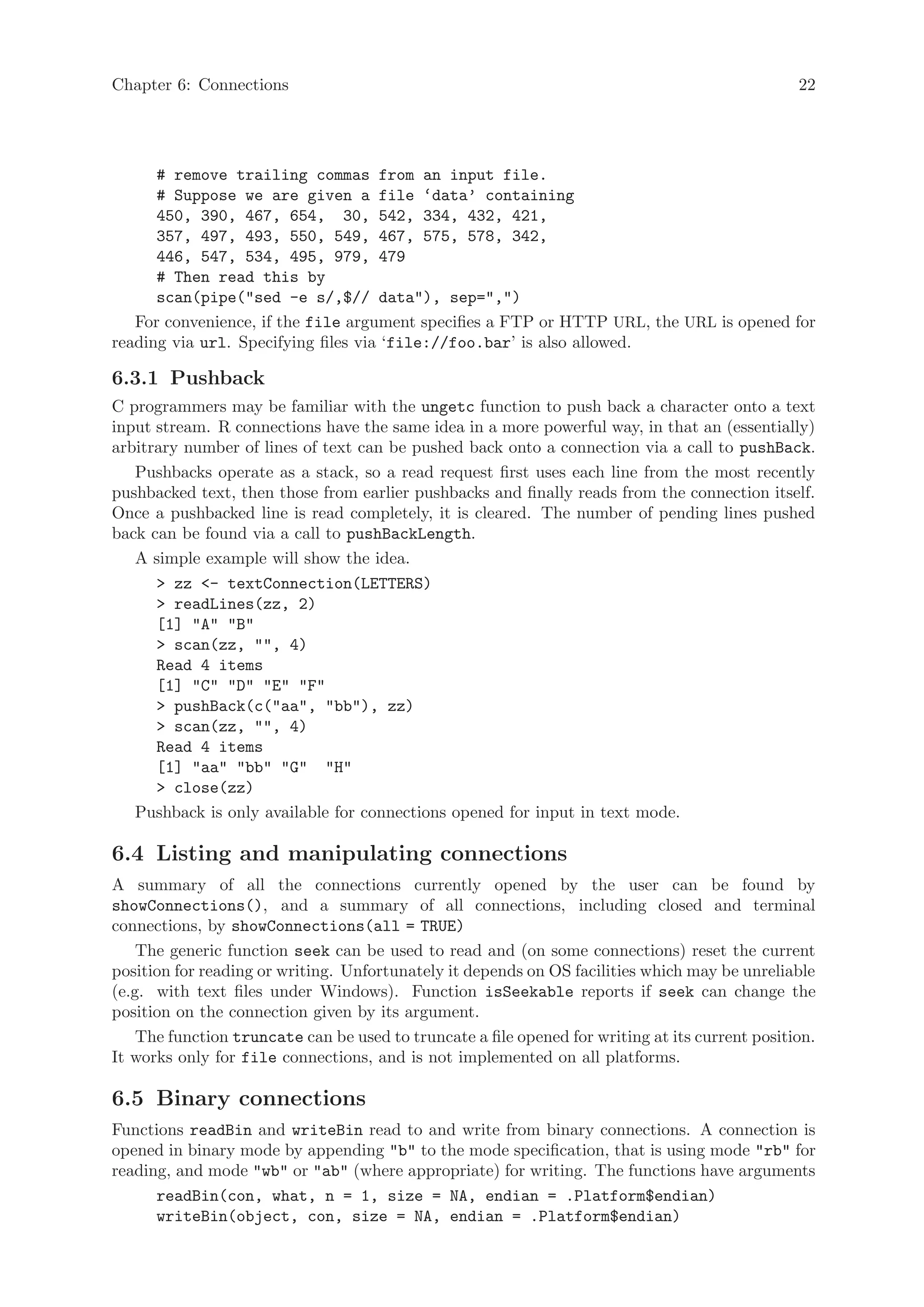 Chapter 6: Connections                                                                           22




      # remove trailing commas from an input file.
      # Suppose we are given a file ‘data’ containing
      450, 390, 467, 654, 30, 542, 334, 432, 421,
      357, 497, 493, 550, 549, 467, 575, 578, 342,
      446, 547, 534, 495, 979, 479
      # Then read this by
      scan(pipe("sed -e s/,$// data"), sep=",")
   For convenience, if the file argument specifies a FTP or HTTP URL, the URL is opened for
reading via url. Specifying files via ‘file://foo.bar’ is also allowed.

6.3.1 Pushback
C programmers may be familiar with the ungetc function to push back a character onto a text
input stream. R connections have the same idea in a more powerful way, in that an (essentially)
arbitrary number of lines of text can be pushed back onto a connection via a call to pushBack.
   Pushbacks operate as a stack, so a read request first uses each line from the most recently
pushbacked text, then those from earlier pushbacks and finally reads from the connection itself.
Once a pushbacked line is read completely, it is cleared. The number of pending lines pushed
back can be found via a call to pushBackLength.
   A simple example will show the idea.
      > zz <- textConnection(LETTERS)
      > readLines(zz, 2)
      [1] "A" "B"
      > scan(zz, "", 4)
      Read 4 items
      [1] "C" "D" "E" "F"
      > pushBack(c("aa", "bb"), zz)
      > scan(zz, "", 4)
      Read 4 items
      [1] "aa" "bb" "G" "H"
      > close(zz)
   Pushback is only available for connections opened for input in text mode.

6.4 Listing and manipulating connections
A summary of all the connections currently opened by the user can be found by
showConnections(), and a summary of all connections, including closed and terminal
connections, by showConnections(all = TRUE)
    The generic function seek can be used to read and (on some connections) reset the current
position for reading or writing. Unfortunately it depends on OS facilities which may be unreliable
(e.g. with text files under Windows). Function isSeekable reports if seek can change the
position on the connection given by its argument.
    The function truncate can be used to truncate a file opened for writing at its current position.
It works only for file connections, and is not implemented on all platforms.

6.5 Binary connections
Functions readBin and writeBin read to and write from binary connections. A connection is
opened in binary mode by appending "b" to the mode specification, that is using mode "rb" for
reading, and mode "wb" or "ab" (where appropriate) for writing. The functions have arguments
      readBin(con, what, n = 1, size = NA, endian = .Platform$endian)
      writeBin(object, con, size = NA, endian = .Platform$endian)
 