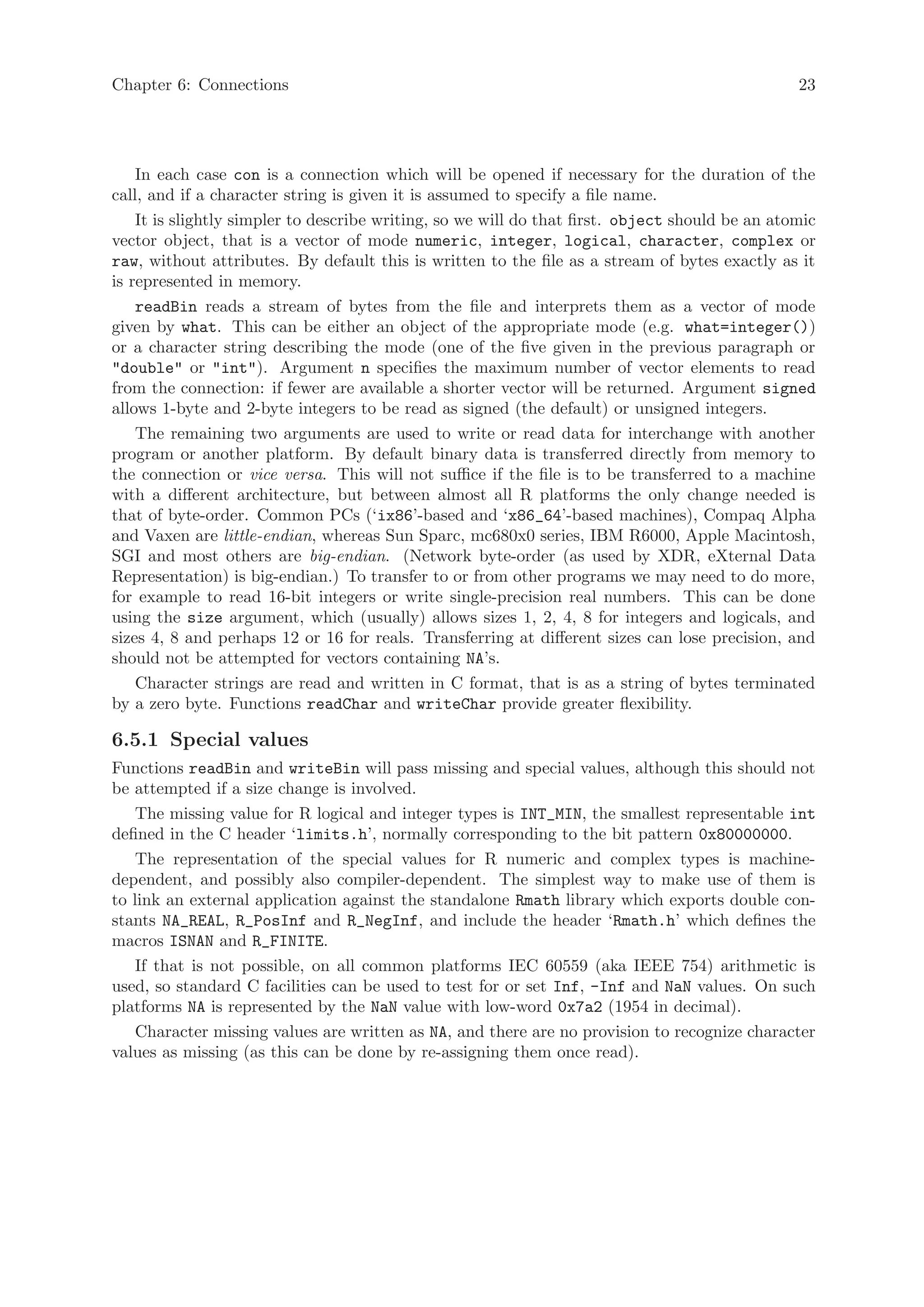Chapter 6: Connections                                                                           23




    In each case con is a connection which will be opened if necessary for the duration of the
call, and if a character string is given it is assumed to specify a file name.
    It is slightly simpler to describe writing, so we will do that first. object should be an atomic
vector object, that is a vector of mode numeric, integer, logical, character, complex or
raw, without attributes. By default this is written to the file as a stream of bytes exactly as it
is represented in memory.
    readBin reads a stream of bytes from the file and interprets them as a vector of mode
given by what. This can be either an object of the appropriate mode (e.g. what=integer())
or a character string describing the mode (one of the five given in the previous paragraph or
"double" or "int"). Argument n specifies the maximum number of vector elements to read
from the connection: if fewer are available a shorter vector will be returned. Argument signed
allows 1-byte and 2-byte integers to be read as signed (the default) or unsigned integers.
    The remaining two arguments are used to write or read data for interchange with another
program or another platform. By default binary data is transferred directly from memory to
the connection or vice versa. This will not suffice if the file is to be transferred to a machine
with a different architecture, but between almost all R platforms the only change needed is
that of byte-order. Common PCs (‘ix86’-based and ‘x86_64’-based machines), Compaq Alpha
and Vaxen are little-endian, whereas Sun Sparc, mc680x0 series, IBM R6000, Apple Macintosh,
SGI and most others are big-endian. (Network byte-order (as used by XDR, eXternal Data
Representation) is big-endian.) To transfer to or from other programs we may need to do more,
for example to read 16-bit integers or write single-precision real numbers. This can be done
using the size argument, which (usually) allows sizes 1, 2, 4, 8 for integers and logicals, and
sizes 4, 8 and perhaps 12 or 16 for reals. Transferring at different sizes can lose precision, and
should not be attempted for vectors containing NA’s.
    Character strings are read and written in C format, that is as a string of bytes terminated
by a zero byte. Functions readChar and writeChar provide greater flexibility.

6.5.1 Special values
Functions readBin and writeBin will pass missing and special values, although this should not
be attempted if a size change is involved.
    The missing value for R logical and integer types is INT_MIN, the smallest representable int
defined in the C header ‘limits.h’, normally corresponding to the bit pattern 0x80000000.
    The representation of the special values for R numeric and complex types is machine-
dependent, and possibly also compiler-dependent. The simplest way to make use of them is
to link an external application against the standalone Rmath library which exports double con-
stants NA_REAL, R_PosInf and R_NegInf, and include the header ‘Rmath.h’ which defines the
macros ISNAN and R_FINITE.
    If that is not possible, on all common platforms IEC 60559 (aka IEEE 754) arithmetic is
used, so standard C facilities can be used to test for or set Inf, -Inf and NaN values. On such
platforms NA is represented by the NaN value with low-word 0x7a2 (1954 in decimal).
    Character missing values are written as NA, and there are no provision to recognize character
values as missing (as this can be done by re-assigning them once read).
 