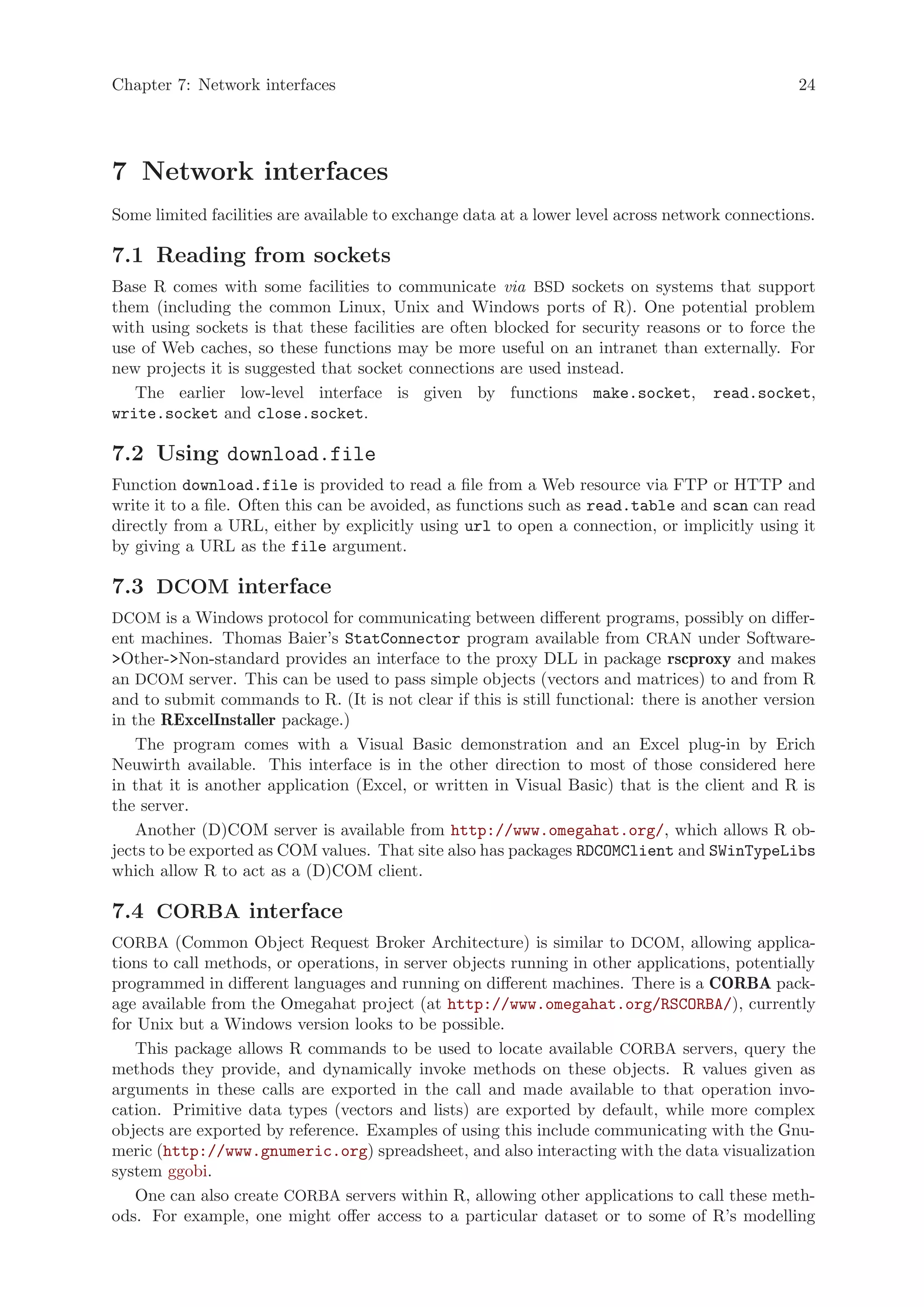 Chapter 7: Network interfaces                                                                   24




7 Network interfaces
Some limited facilities are available to exchange data at a lower level across network connections.

7.1 Reading from sockets
Base R comes with some facilities to communicate via BSD sockets on systems that support
them (including the common Linux, Unix and Windows ports of R). One potential problem
with using sockets is that these facilities are often blocked for security reasons or to force the
use of Web caches, so these functions may be more useful on an intranet than externally. For
new projects it is suggested that socket connections are used instead.
   The earlier low-level interface is given by functions make.socket, read.socket,
write.socket and close.socket.

7.2 Using download.file
Function download.file is provided to read a file from a Web resource via FTP or HTTP and
write it to a file. Often this can be avoided, as functions such as read.table and scan can read
directly from a URL, either by explicitly using url to open a connection, or implicitly using it
by giving a URL as the file argument.

7.3 DCOM interface
DCOM is a Windows protocol for communicating between different programs, possibly on differ-
ent machines. Thomas Baier’s StatConnector program available from CRAN under Software-
>Other->Non-standard provides an interface to the proxy DLL in package rscproxy and makes
an DCOM server. This can be used to pass simple objects (vectors and matrices) to and from R
and to submit commands to R. (It is not clear if this is still functional: there is another version
in the RExcelInstaller package.)
    The program comes with a Visual Basic demonstration and an Excel plug-in by Erich
Neuwirth available. This interface is in the other direction to most of those considered here
in that it is another application (Excel, or written in Visual Basic) that is the client and R is
the server.
    Another (D)COM server is available from http://www.omegahat.org/, which allows R ob-
jects to be exported as COM values. That site also has packages RDCOMClient and SWinTypeLibs
which allow R to act as a (D)COM client.

7.4 CORBA interface
CORBA (Common Object Request Broker Architecture) is similar to DCOM, allowing applica-
tions to call methods, or operations, in server objects running in other applications, potentially
programmed in different languages and running on different machines. There is a CORBA pack-
age available from the Omegahat project (at http://www.omegahat.org/RSCORBA/), currently
for Unix but a Windows version looks to be possible.
    This package allows R commands to be used to locate available CORBA servers, query the
methods they provide, and dynamically invoke methods on these objects. R values given as
arguments in these calls are exported in the call and made available to that operation invo-
cation. Primitive data types (vectors and lists) are exported by default, while more complex
objects are exported by reference. Examples of using this include communicating with the Gnu-
meric (http://www.gnumeric.org) spreadsheet, and also interacting with the data visualization
system ggobi.
    One can also create CORBA servers within R, allowing other applications to call these meth-
ods. For example, one might offer access to a particular dataset or to some of R’s modelling
 
