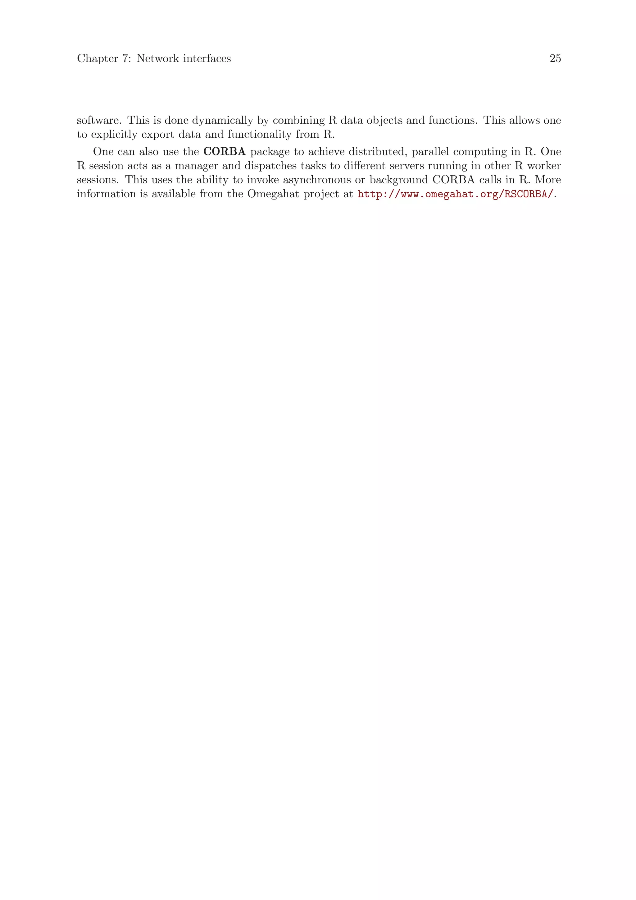 Chapter 7: Network interfaces                                                               25




software. This is done dynamically by combining R data objects and functions. This allows one
to explicitly export data and functionality from R.
   One can also use the CORBA package to achieve distributed, parallel computing in R. One
R session acts as a manager and dispatches tasks to different servers running in other R worker
sessions. This uses the ability to invoke asynchronous or background CORBA calls in R. More
information is available from the Omegahat project at http://www.omegahat.org/RSCORBA/.
 