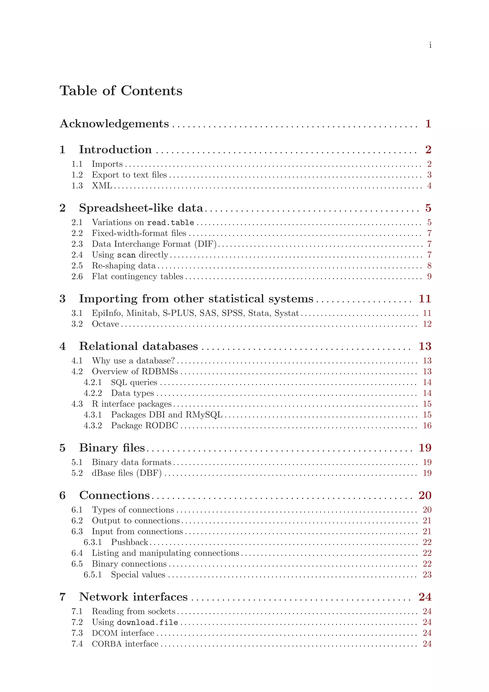 i




Table of Contents

Acknowledgements . . . . . . . . . . . . . . . . . . . . . . . . . . . . . . . . . . . . . . . . . . . . . . . . 1

1      Introduction . . . . . . . . . . . . . . . . . . . . . . . . . . . . . . . . . . . . . . . . . . . . . . . . . . . 2
    1.1 Imports . . . . . . . . . . . . . . . . . . . . . . . . . . . . . . . . . . . . . . . . . . . . . . . . . . . . . . . . . . . . . . . . . . . . . . . . . . . 2
    1.2 Export to text files . . . . . . . . . . . . . . . . . . . . . . . . . . . . . . . . . . . . . . . . . . . . . . . . . . . . . . . . . . . . . . . . 3
    1.3 XML . . . . . . . . . . . . . . . . . . . . . . . . . . . . . . . . . . . . . . . . . . . . . . . . . . . . . . . . . . . . . . . . . . . . . . . . . . . . . . 4

2      Spreadsheet-like data. . . . . . . . . . . . . . . . . . . . . . . . . . . . . . . . . . . . . . . . . . 5
    2.1      Variations on read.table . . . . . . . . . . . . . . . . . . . . . . . . . . . . . . . . . . . . . . . . . . . . . . . . . . . . . . . . .               5
    2.2      Fixed-width-format files . . . . . . . . . . . . . . . . . . . . . . . . . . . . . . . . . . . . . . . . . . . . . . . . . . . . . . . . . . .           7
    2.3      Data Interchange Format (DIF). . . . . . . . . . . . . . . . . . . . . . . . . . . . . . . . . . . . . . . . . . . . . . . . . . . .                     7
    2.4      Using scan directly . . . . . . . . . . . . . . . . . . . . . . . . . . . . . . . . . . . . . . . . . . . . . . . . . . . . . . . . . . . . . . . .      7
    2.5      Re-shaping data . . . . . . . . . . . . . . . . . . . . . . . . . . . . . . . . . . . . . . . . . . . . . . . . . . . . . . . . . . . . . . . . . . .    8
    2.6      Flat contingency tables . . . . . . . . . . . . . . . . . . . . . . . . . . . . . . . . . . . . . . . . . . . . . . . . . . . . . . . . . . . .          9

3      Importing from other statistical systems . . . . . . . . . . . . . . . . . . . 11
    3.1 EpiInfo, Minitab, S-PLUS, SAS, SPSS, Stata, Systat . . . . . . . . . . . . . . . . . . . . . . . . . . . . . . 11
    3.2 Octave . . . . . . . . . . . . . . . . . . . . . . . . . . . . . . . . . . . . . . . . . . . . . . . . . . . . . . . . . . . . . . . . . . . . . . . . . . . 12

4      Relational databases . . . . . . . . . . . . . . . . . . . . . . . . . . . . . . . . . . . . . . . . . 13
    4.1 Why use a database? . . . . . . . . . . . . . . . . . . . . . . . . . . . . . . . . . . . . . . . . . . . . . . . . . . . . . . . . . . . . .               13
    4.2 Overview of RDBMSs . . . . . . . . . . . . . . . . . . . . . . . . . . . . . . . . . . . . . . . . . . . . . . . . . . . . . . . . . . . .                  13
       4.2.1 SQL queries . . . . . . . . . . . . . . . . . . . . . . . . . . . . . . . . . . . . . . . . . . . . . . . . . . . . . . . . . . . . . . . . .          14
       4.2.2 Data types . . . . . . . . . . . . . . . . . . . . . . . . . . . . . . . . . . . . . . . . . . . . . . . . . . . . . . . . . . . . . . . . . .         14
    4.3 R interface packages . . . . . . . . . . . . . . . . . . . . . . . . . . . . . . . . . . . . . . . . . . . . . . . . . . . . . . . . . . . . . .            15
       4.3.1 Packages DBI and RMySQL . . . . . . . . . . . . . . . . . . . . . . . . . . . . . . . . . . . . . . . . . . . . . . . . .                              15
       4.3.2 Package RODBC . . . . . . . . . . . . . . . . . . . . . . . . . . . . . . . . . . . . . . . . . . . . . . . . . . . . . . . . . . . .                  16

5      Binary files. . . . . . . . . . . . . . . . . . . . . . . . . . . . . . . . . . . . . . . . . . . . . . . . . . . . 19
    5.1 Binary data formats . . . . . . . . . . . . . . . . . . . . . . . . . . . . . . . . . . . . . . . . . . . . . . . . . . . . . . . . . . . . . . 19
    5.2 dBase files (DBF) . . . . . . . . . . . . . . . . . . . . . . . . . . . . . . . . . . . . . . . . . . . . . . . . . . . . . . . . . . . . . . . . 19

6      Connections . . . . . . . . . . . . . . . . . . . . . . . . . . . . . . . . . . . . . . . . . . . . . . . . . . . 20
    6.1 Types of connections . . . . . . . . . . . . . . . . . . . . . . . . . . . . . . . . . . . . . . . . . . . . . . . . . . . . . . . . . . . . .              20
    6.2 Output to connections . . . . . . . . . . . . . . . . . . . . . . . . . . . . . . . . . . . . . . . . . . . . . . . . . . . . . . . . . . . .               21
    6.3 Input from connections . . . . . . . . . . . . . . . . . . . . . . . . . . . . . . . . . . . . . . . . . . . . . . . . . . . . . . . . . . .                21
       6.3.1 Pushback . . . . . . . . . . . . . . . . . . . . . . . . . . . . . . . . . . . . . . . . . . . . . . . . . . . . . . . . . . . . . . . . . . . .       22
    6.4 Listing and manipulating connections . . . . . . . . . . . . . . . . . . . . . . . . . . . . . . . . . . . . . . . . . . . . .                              22
    6.5 Binary connections . . . . . . . . . . . . . . . . . . . . . . . . . . . . . . . . . . . . . . . . . . . . . . . . . . . . . . . . . . . . . . .            22
       6.5.1 Special values . . . . . . . . . . . . . . . . . . . . . . . . . . . . . . . . . . . . . . . . . . . . . . . . . . . . . . . . . . . . . . .           23

7      Network interfaces . . . . . . . . . . . . . . . . . . . . . . . . . . . . . . . . . . . . . . . . . . . 24
    7.1      Reading from sockets . . . . . . . . . . . . . . . . . . . . . . . . . . . . . . . . . . . . . . . . . . . . . . . . . . . . . . . . . . . . .         24
    7.2      Using download.file . . . . . . . . . . . . . . . . . . . . . . . . . . . . . . . . . . . . . . . . . . . . . . . . . . . . . . . . . . . .            24
    7.3      DCOM interface . . . . . . . . . . . . . . . . . . . . . . . . . . . . . . . . . . . . . . . . . . . . . . . . . . . . . . . . . . . . . . . . . .     24
    7.4      CORBA interface . . . . . . . . . . . . . . . . . . . . . . . . . . . . . . . . . . . . . . . . . . . . . . . . . . . . . . . . . . . . . . . . .      24
 