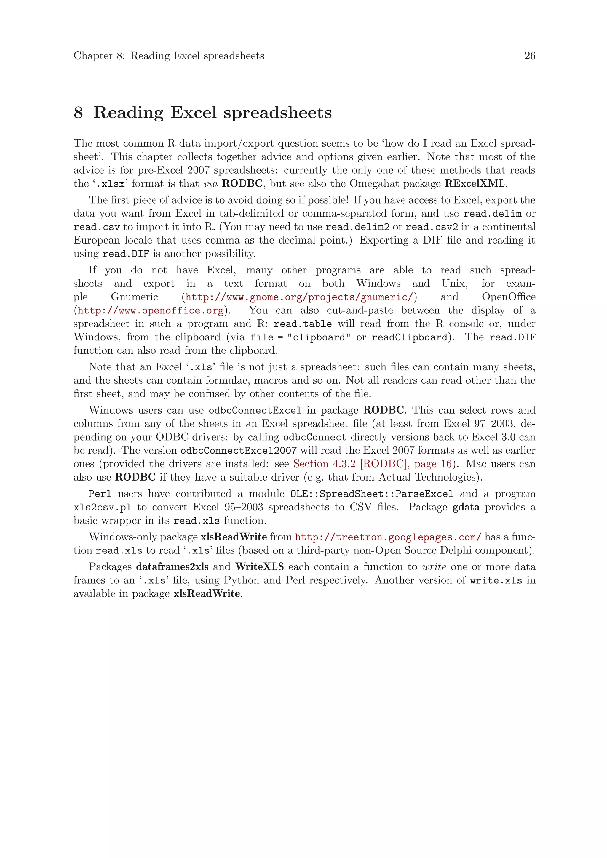 Chapter 8: Reading Excel spreadsheets                                                               26




8 Reading Excel spreadsheets
The most common R data import/export question seems to be ‘how do I read an Excel spread-
sheet’. This chapter collects together advice and options given earlier. Note that most of the
advice is for pre-Excel 2007 spreadsheets: currently the only one of these methods that reads
the ‘.xlsx’ format is that via RODBC, but see also the Omegahat package RExcelXML.
    The first piece of advice is to avoid doing so if possible! If you have access to Excel, export the
data you want from Excel in tab-delimited or comma-separated form, and use read.delim or
read.csv to import it into R. (You may need to use read.delim2 or read.csv2 in a continental
European locale that uses comma as the decimal point.) Exporting a DIF file and reading it
using read.DIF is another possibility.
    If you do not have Excel, many other programs are able to read such spread-
sheets and export in a text format on both Windows and Unix, for exam-
ple      Gnumeric        (http://www.gnome.org/projects/gnumeric/)                 and      OpenOffice
(http://www.openoffice.org).            You can also cut-and-paste between the display of a
spreadsheet in such a program and R: read.table will read from the R console or, under
Windows, from the clipboard (via file = "clipboard" or readClipboard). The read.DIF
function can also read from the clipboard.
    Note that an Excel ‘.xls’ file is not just a spreadsheet: such files can contain many sheets,
and the sheets can contain formulae, macros and so on. Not all readers can read other than the
first sheet, and may be confused by other contents of the file.
    Windows users can use odbcConnectExcel in package RODBC. This can select rows and
columns from any of the sheets in an Excel spreadsheet file (at least from Excel 97–2003, de-
pending on your ODBC drivers: by calling odbcConnect directly versions back to Excel 3.0 can
be read). The version odbcConnectExcel2007 will read the Excel 2007 formats as well as earlier
ones (provided the drivers are installed: see Section 4.3.2 [RODBC], page 16). Mac users can
also use RODBC if they have a suitable driver (e.g. that from Actual Technologies).
    Perl users have contributed a module OLE::SpreadSheet::ParseExcel and a program
xls2csv.pl to convert Excel 95–2003 spreadsheets to CSV files. Package gdata provides a
basic wrapper in its read.xls function.
    Windows-only package xlsReadWrite from http://treetron.googlepages.com/ has a func-
tion read.xls to read ‘.xls’ files (based on a third-party non-Open Source Delphi component).
    Packages dataframes2xls and WriteXLS each contain a function to write one or more data
frames to an ‘.xls’ file, using Python and Perl respectively. Another version of write.xls in
available in package xlsReadWrite.
 