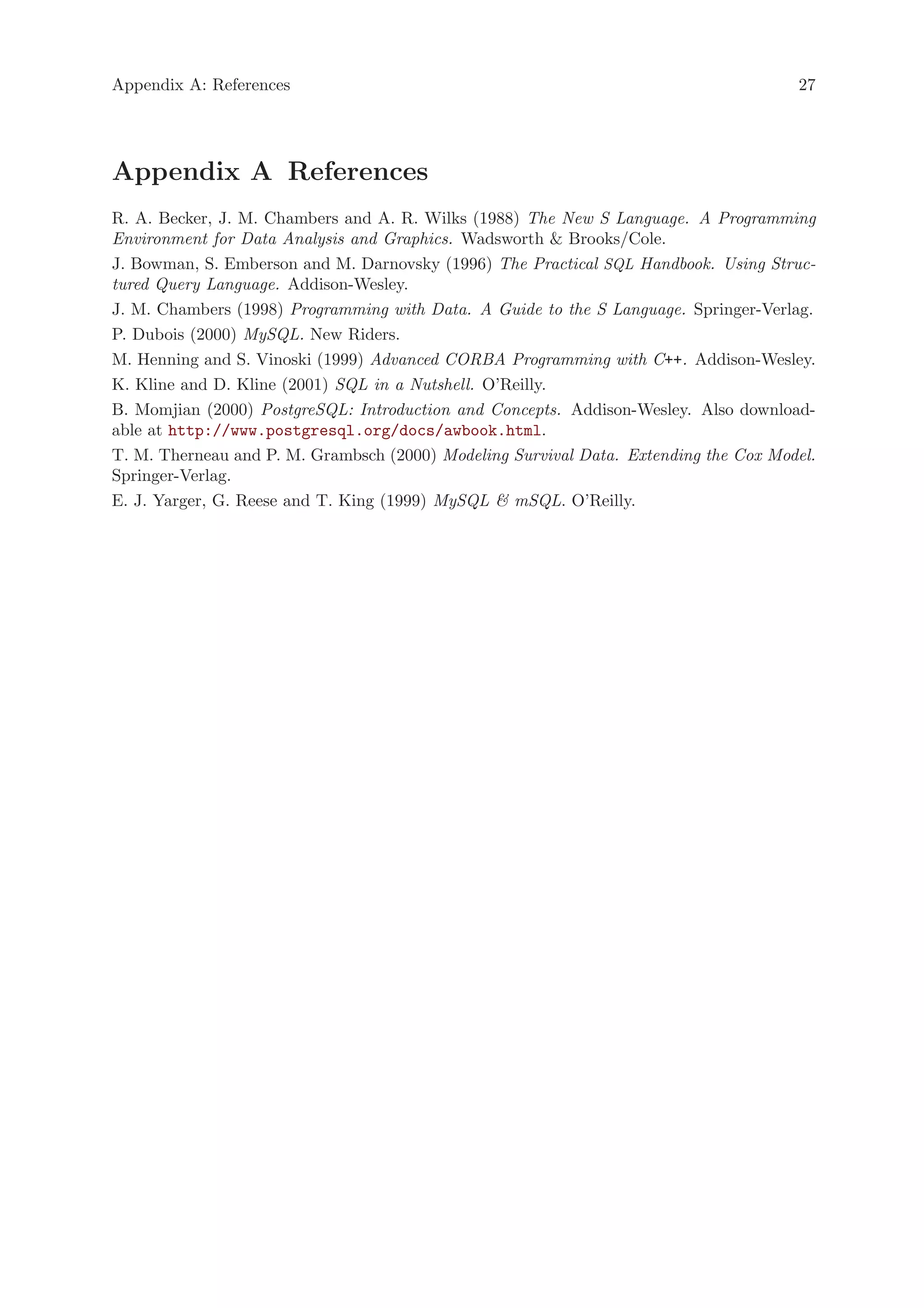 Appendix A: References                                                                27




Appendix A References
R. A. Becker, J. M. Chambers and A. R. Wilks (1988) The New S Language. A Programming
Environment for Data Analysis and Graphics. Wadsworth & Brooks/Cole.
J. Bowman, S. Emberson and M. Darnovsky (1996) The Practical SQL Handbook. Using Struc-
tured Query Language. Addison-Wesley.
J. M. Chambers (1998) Programming with Data. A Guide to the S Language. Springer-Verlag.
P. Dubois (2000) MySQL. New Riders.
M. Henning and S. Vinoski (1999) Advanced CORBA Programming with C++. Addison-Wesley.
K. Kline and D. Kline (2001) SQL in a Nutshell. O’Reilly.
B. Momjian (2000) PostgreSQL: Introduction and Concepts. Addison-Wesley. Also download-
able at http://www.postgresql.org/docs/awbook.html.
T. M. Therneau and P. M. Grambsch (2000) Modeling Survival Data. Extending the Cox Model.
Springer-Verlag.
E. J. Yarger, G. Reese and T. King (1999) MySQL & mSQL. O’Reilly.
 
