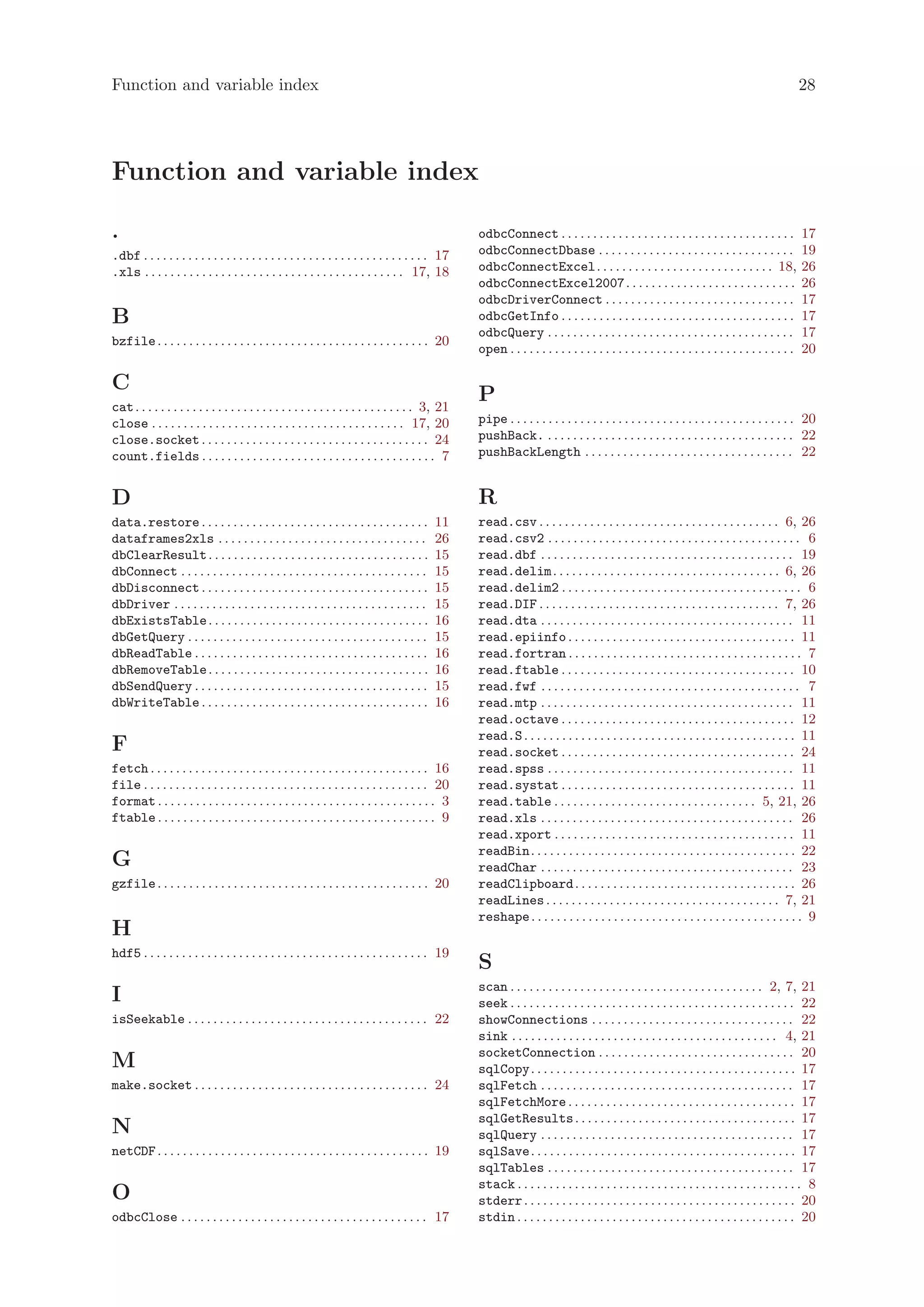 Function and variable index                                                                                                                                                                          28




Function and variable index

.                                                                                                   odbcConnect . . . . . . . . . . . . . . . . . . . . . . . . . . . . . . . . . . . . .            17
.dbf . . . . . . . . . . . . . . . . . . . . . . . . . . . . . . . . . . . . . . . . . . . . . 17   odbcConnectDbase . . . . . . . . . . . . . . . . . . . . . . . . . . . . . . .                   19
.xls . . . . . . . . . . . . . . . . . . . . . . . . . . . . . . . . . . . . . . . . . 17, 18       odbcConnectExcel. . . . . . . . . . . . . . . . . . . . . . . . . . . . 18,                      26
                                                                                                    odbcConnectExcel2007 . . . . . . . . . . . . . . . . . . . . . . . . . . .                       26
                                                                                                    odbcDriverConnect . . . . . . . . . . . . . . . . . . . . . . . . . . . . . .                    17
B                                                                                                   odbcGetInfo . . . . . . . . . . . . . . . . . . . . . . . . . . . . . . . . . . . . .            17
                                                                                                    odbcQuery . . . . . . . . . . . . . . . . . . . . . . . . . . . . . . . . . . . . . . .          17
bzfile . . . . . . . . . . . . . . . . . . . . . . . . . . . . . . . . . . . . . . . . . . . 20
                                                                                                    open . . . . . . . . . . . . . . . . . . . . . . . . . . . . . . . . . . . . . . . . . . . . .   20

C
cat . . . . . . . . . . . . . . . . . . . . . . . . . . . . . . . . . . . . . . . . . . . . 3, 21
                                                                                                    P
close . . . . . . . . . . . . . . . . . . . . . . . . . . . . . . . . . . . . . . . . 17, 20        pipe . . . . . . . . . . . . . . . . . . . . . . . . . . . . . . . . . . . . . . . . . . . . . 20
close.socket . . . . . . . . . . . . . . . . . . . . . . . . . . . . . . . . . . . . 24             pushBack. . . . . . . . . . . . . . . . . . . . . . . . . . . . . . . . . . . . . . . . 22
count.fields . . . . . . . . . . . . . . . . . . . . . . . . . . . . . . . . . . . . . 7            pushBackLength . . . . . . . . . . . . . . . . . . . . . . . . . . . . . . . . . 22


D                                                                                                   R
data.restore . . . . . . . . . . . . . . . . . . . . . . . . . . . . . . . . . . . .        11      read.csv . . . . . . . . . . . . . . . . . . . . . . . . . . . . . . . . . . . . . . 6, 26
dataframes2xls . . . . . . . . . . . . . . . . . . . . . . . . . . . . . . . . .            26      read.csv2 . . . . . . . . . . . . . . . . . . . . . . . . . . . . . . . . . . . . . . . . 6
dbClearResult . . . . . . . . . . . . . . . . . . . . . . . . . . . . . . . . . . .         15      read.dbf . . . . . . . . . . . . . . . . . . . . . . . . . . . . . . . . . . . . . . . . 19
dbConnect . . . . . . . . . . . . . . . . . . . . . . . . . . . . . . . . . . . . . . .     15      read.delim . . . . . . . . . . . . . . . . . . . . . . . . . . . . . . . . . . . . 6, 26
dbDisconnect . . . . . . . . . . . . . . . . . . . . . . . . . . . . . . . . . . . .        15      read.delim2 . . . . . . . . . . . . . . . . . . . . . . . . . . . . . . . . . . . . . . 6
dbDriver . . . . . . . . . . . . . . . . . . . . . . . . . . . . . . . . . . . . . . . .    15      read.DIF . . . . . . . . . . . . . . . . . . . . . . . . . . . . . . . . . . . . . . 7, 26
dbExistsTable . . . . . . . . . . . . . . . . . . . . . . . . . . . . . . . . . . .         16      read.dta . . . . . . . . . . . . . . . . . . . . . . . . . . . . . . . . . . . . . . . . 11
dbGetQuery . . . . . . . . . . . . . . . . . . . . . . . . . . . . . . . . . . . . . .      15      read.epiinfo . . . . . . . . . . . . . . . . . . . . . . . . . . . . . . . . . . . . 11
dbReadTable . . . . . . . . . . . . . . . . . . . . . . . . . . . . . . . . . . . . .       16      read.fortran . . . . . . . . . . . . . . . . . . . . . . . . . . . . . . . . . . . . . 7
dbRemoveTable . . . . . . . . . . . . . . . . . . . . . . . . . . . . . . . . . . .         16      read.ftable . . . . . . . . . . . . . . . . . . . . . . . . . . . . . . . . . . . . . 10
dbSendQuery . . . . . . . . . . . . . . . . . . . . . . . . . . . . . . . . . . . . .       15      read.fwf . . . . . . . . . . . . . . . . . . . . . . . . . . . . . . . . . . . . . . . . . 7
dbWriteTable . . . . . . . . . . . . . . . . . . . . . . . . . . . . . . . . . . . .        16      read.mtp . . . . . . . . . . . . . . . . . . . . . . . . . . . . . . . . . . . . . . . . 11
                                                                                                    read.octave . . . . . . . . . . . . . . . . . . . . . . . . . . . . . . . . . . . . . 12
                                                                                                    read.S . . . . . . . . . . . . . . . . . . . . . . . . . . . . . . . . . . . . . . . . . . . 11
F                                                                                                   read.socket . . . . . . . . . . . . . . . . . . . . . . . . . . . . . . . . . . . . . 24
fetch . . . . . . . . . . . . . . . . . . . . . . . . . . . . . . . . . . . . . . . . . . . . 16    read.spss . . . . . . . . . . . . . . . . . . . . . . . . . . . . . . . . . . . . . . . 11
file . . . . . . . . . . . . . . . . . . . . . . . . . . . . . . . . . . . . . . . . . . . . . 20   read.systat . . . . . . . . . . . . . . . . . . . . . . . . . . . . . . . . . . . . . 11
format . . . . . . . . . . . . . . . . . . . . . . . . . . . . . . . . . . . . . . . . . . . . 3    read.table . . . . . . . . . . . . . . . . . . . . . . . . . . . . . . . . 5, 21, 26
ftable . . . . . . . . . . . . . . . . . . . . . . . . . . . . . . . . . . . . . . . . . . . . 9    read.xls . . . . . . . . . . . . . . . . . . . . . . . . . . . . . . . . . . . . . . . . 26
                                                                                                    read.xport . . . . . . . . . . . . . . . . . . . . . . . . . . . . . . . . . . . . . . 11
                                                                                                    readBin. . . . . . . . . . . . . . . . . . . . . . . . . . . . . . . . . . . . . . . . . . 22
G                                                                                                   readChar . . . . . . . . . . . . . . . . . . . . . . . . . . . . . . . . . . . . . . . . 23
gzfile . . . . . . . . . . . . . . . . . . . . . . . . . . . . . . . . . . . . . . . . . . . 20     readClipboard . . . . . . . . . . . . . . . . . . . . . . . . . . . . . . . . . . . 26
                                                                                                    readLines . . . . . . . . . . . . . . . . . . . . . . . . . . . . . . . . . . . . . 7, 21
                                                                                                    reshape . . . . . . . . . . . . . . . . . . . . . . . . . . . . . . . . . . . . . . . . . . . 9
H
hdf5 . . . . . . . . . . . . . . . . . . . . . . . . . . . . . . . . . . . . . . . . . . . . . 19
                                                                                                    S
                                                                                                    scan . . . . . . . . . . . . . . . . . . . . . . . . . . . . . . . . . . . . . . . . 2, 7, 21
I                                                                                                   seek . . . . . . . . . . . . . . . . . . . . . . . . . . . . . . . . . . . . . . . . . . . . . 22
isSeekable . . . . . . . . . . . . . . . . . . . . . . . . . . . . . . . . . . . . . . 22           showConnections . . . . . . . . . . . . . . . . . . . . . . . . . . . . . . . . 22
                                                                                                    sink . . . . . . . . . . . . . . . . . . . . . . . . . . . . . . . . . . . . . . . . . . 4, 21
                                                                                                    socketConnection . . . . . . . . . . . . . . . . . . . . . . . . . . . . . . . 20
M                                                                                                   sqlCopy. . . . . . . . . . . . . . . . . . . . . . . . . . . . . . . . . . . . . . . . . . 17
make.socket . . . . . . . . . . . . . . . . . . . . . . . . . . . . . . . . . . . . . 24            sqlFetch . . . . . . . . . . . . . . . . . . . . . . . . . . . . . . . . . . . . . . . . 17
                                                                                                    sqlFetchMore . . . . . . . . . . . . . . . . . . . . . . . . . . . . . . . . . . . . 17
                                                                                                    sqlGetResults . . . . . . . . . . . . . . . . . . . . . . . . . . . . . . . . . . . 17
N                                                                                                   sqlQuery . . . . . . . . . . . . . . . . . . . . . . . . . . . . . . . . . . . . . . . . 17
netCDF . . . . . . . . . . . . . . . . . . . . . . . . . . . . . . . . . . . . . . . . . . . 19     sqlSave. . . . . . . . . . . . . . . . . . . . . . . . . . . . . . . . . . . . . . . . . . 17
                                                                                                    sqlTables . . . . . . . . . . . . . . . . . . . . . . . . . . . . . . . . . . . . . . . 17
                                                                                                    stack . . . . . . . . . . . . . . . . . . . . . . . . . . . . . . . . . . . . . . . . . . . . . 8
O                                                                                                   stderr . . . . . . . . . . . . . . . . . . . . . . . . . . . . . . . . . . . . . . . . . . . 20
odbcClose . . . . . . . . . . . . . . . . . . . . . . . . . . . . . . . . . . . . . . . 17          stdin . . . . . . . . . . . . . . . . . . . . . . . . . . . . . . . . . . . . . . . . . . . . 20
 