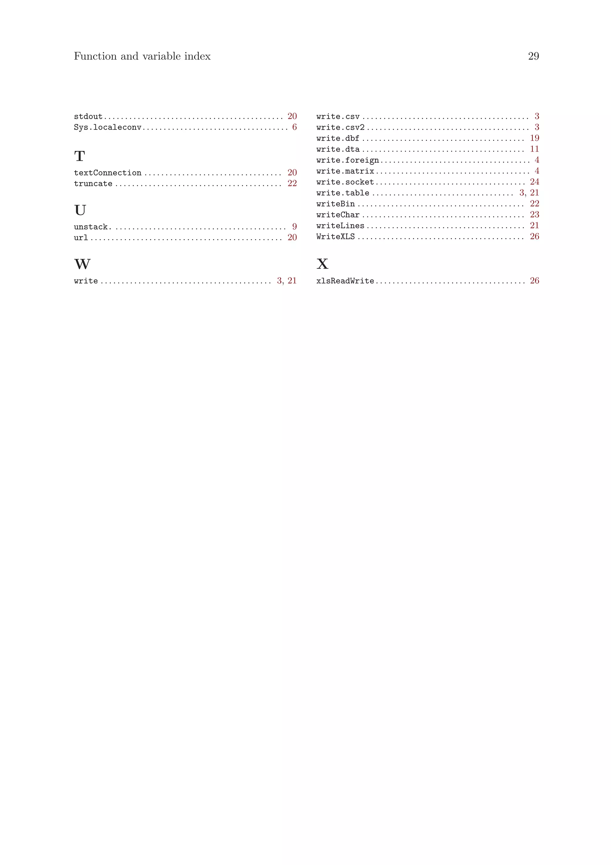 Function and variable index                                                                                                                                                                29




stdout . . . . . . . . . . . . . . . . . . . . . . . . . . . . . . . . . . . . . . . . . . . 20      write.csv . . . . . . . . . . . . . . . . . . . . . . . . . . . . . . . . . . . . . . . . 3
Sys.localeconv . . . . . . . . . . . . . . . . . . . . . . . . . . . . . . . . . . . 6               write.csv2 . . . . . . . . . . . . . . . . . . . . . . . . . . . . . . . . . . . . . . . 3
                                                                                                     write.dbf . . . . . . . . . . . . . . . . . . . . . . . . . . . . . . . . . . . . . . . 19
                                                                                                     write.dta . . . . . . . . . . . . . . . . . . . . . . . . . . . . . . . . . . . . . . . 11
T                                                                                                    write.foreign . . . . . . . . . . . . . . . . . . . . . . . . . . . . . . . . . . . . 4
textConnection . . . . . . . . . . . . . . . . . . . . . . . . . . . . . . . . . 20                  write.matrix . . . . . . . . . . . . . . . . . . . . . . . . . . . . . . . . . . . . . 4
truncate . . . . . . . . . . . . . . . . . . . . . . . . . . . . . . . . . . . . . . . . 22          write.socket . . . . . . . . . . . . . . . . . . . . . . . . . . . . . . . . . . . . 24
                                                                                                     write.table . . . . . . . . . . . . . . . . . . . . . . . . . . . . . . . . . . 3, 21
                                                                                                     writeBin . . . . . . . . . . . . . . . . . . . . . . . . . . . . . . . . . . . . . . . . 22
U                                                                                                    writeChar . . . . . . . . . . . . . . . . . . . . . . . . . . . . . . . . . . . . . . . 23
unstack. . . . . . . . . . . . . . . . . . . . . . . . . . . . . . . . . . . . . . . . . . 9         writeLines . . . . . . . . . . . . . . . . . . . . . . . . . . . . . . . . . . . . . . 21
url . . . . . . . . . . . . . . . . . . . . . . . . . . . . . . . . . . . . . . . . . . . . . . 20   WriteXLS . . . . . . . . . . . . . . . . . . . . . . . . . . . . . . . . . . . . . . . . 26


W                                                                                                    X
write . . . . . . . . . . . . . . . . . . . . . . . . . . . . . . . . . . . . . . . . . 3, 21        xlsReadWrite . . . . . . . . . . . . . . . . . . . . . . . . . . . . . . . . . . . . 26
 
