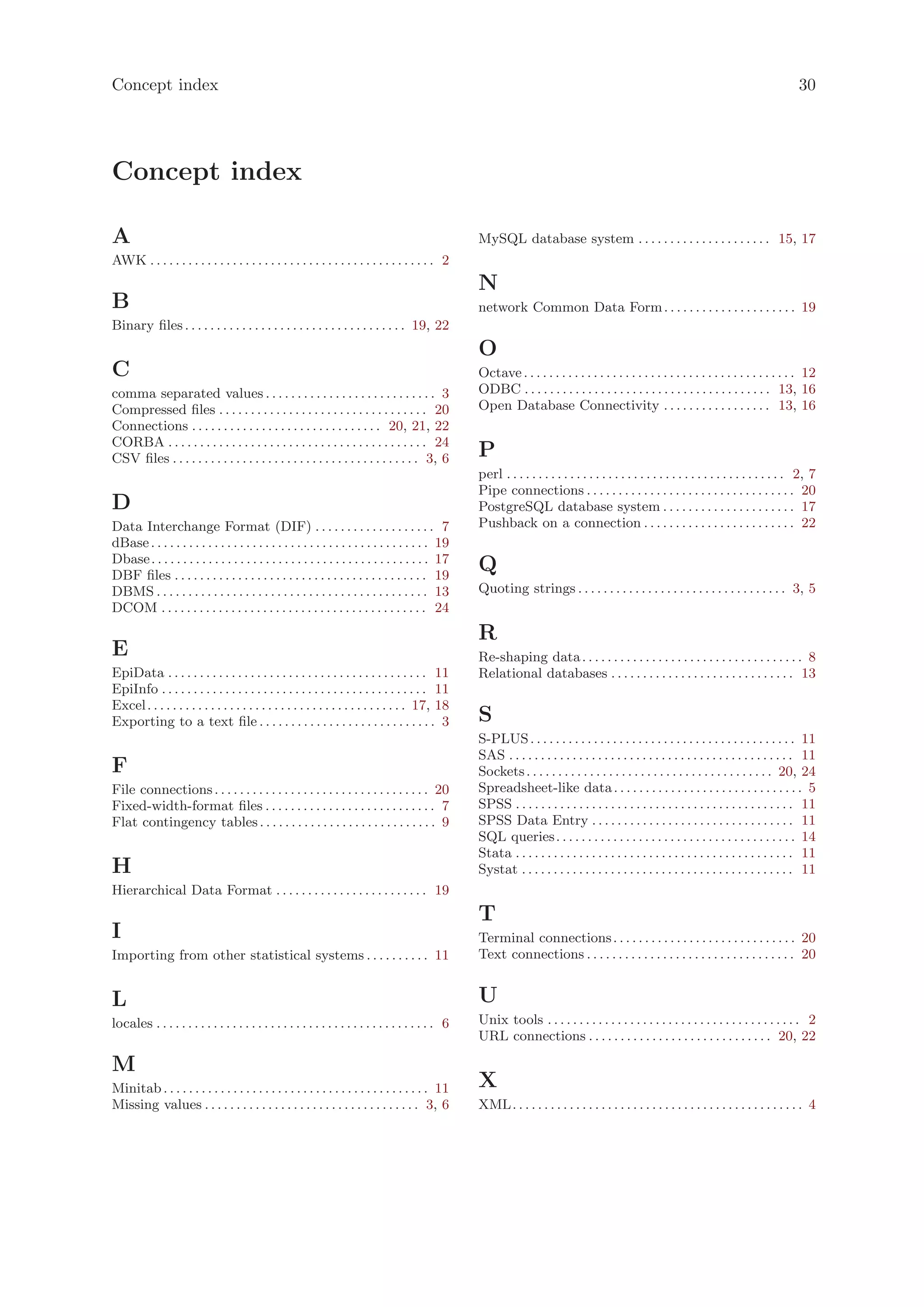 Concept index                                                                                                                                                                                   30




Concept index

A                                                                                                   MySQL database system . . . . . . . . . . . . . . . . . . . . . 15, 17
AWK . . . . . . . . . . . . . . . . . . . . . . . . . . . . . . . . . . . . . . . . . . . . . 2
                                                                                                    N
B                                                                                                   network Common Data Form . . . . . . . . . . . . . . . . . . . . . 19
Binary files . . . . . . . . . . . . . . . . . . . . . . . . . . . . . . . . . . . 19, 22
                                                                                                    O
C                                                                                                   Octave . . . . . . . . . . . . . . . . . . . . . . . . . . . . . . . . . . . . . . . . . . . 12
comma separated values . . . . . . . . . . . . . . . . . . . . . . . . . . . 3                      ODBC . . . . . . . . . . . . . . . . . . . . . . . . . . . . . . . . . . . . . . . 13, 16
Compressed files . . . . . . . . . . . . . . . . . . . . . . . . . . . . . . . . . 20               Open Database Connectivity . . . . . . . . . . . . . . . . . 13, 16
Connections . . . . . . . . . . . . . . . . . . . . . . . . . . . . . . 20, 21, 22
CORBA . . . . . . . . . . . . . . . . . . . . . . . . . . . . . . . . . . . . . . . . . 24
CSV files . . . . . . . . . . . . . . . . . . . . . . . . . . . . . . . . . . . . . . . 3, 6        P
                                                                                                    perl . . . . . . . . . . . . . . . . . . . . . . . . . . . . . . . . . . . . . . . . . . . . 2, 7
                                                                                                    Pipe connections . . . . . . . . . . . . . . . . . . . . . . . . . . . . . . . . . 20
D                                                                                                   PostgreSQL database system . . . . . . . . . . . . . . . . . . . . . 17
Data Interchange Format (DIF) . . . . . . . . . . . . . . . . . . . 7                               Pushback on a connection . . . . . . . . . . . . . . . . . . . . . . . . 22
dBase . . . . . . . . . . . . . . . . . . . . . . . . . . . . . . . . . . . . . . . . . . . . 19
Dbase . . . . . . . . . . . . . . . . . . . . . . . . . . . . . . . . . . . . . . . . . . . . 17
DBF files . . . . . . . . . . . . . . . . . . . . . . . . . . . . . . . . . . . . . . . . 19
                                                                                                    Q
DBMS . . . . . . . . . . . . . . . . . . . . . . . . . . . . . . . . . . . . . . . . . . . 13       Quoting strings . . . . . . . . . . . . . . . . . . . . . . . . . . . . . . . . . 3, 5
DCOM . . . . . . . . . . . . . . . . . . . . . . . . . . . . . . . . . . . . . . . . . . 24
                                                                                                    R
E                                                                                                   Re-shaping data . . . . . . . . . . . . . . . . . . . . . . . . . . . . . . . . . . . 8
EpiData . . . . . . . . . . . . . . . . . . . . . . . . . . . . . . . . . . . . . . . . . 11        Relational databases . . . . . . . . . . . . . . . . . . . . . . . . . . . . . 13
EpiInfo . . . . . . . . . . . . . . . . . . . . . . . . . . . . . . . . . . . . . . . . . . 11
Excel . . . . . . . . . . . . . . . . . . . . . . . . . . . . . . . . . . . . . . . . . 17, 18
Exporting to a text file . . . . . . . . . . . . . . . . . . . . . . . . . . . . 3                  S
                                                                                                    S-PLUS . . . . . . . . . . . . . . . . . . . . . . . . . . . . . . . . . . . . . . . . . . 11
                                                                                                    SAS . . . . . . . . . . . . . . . . . . . . . . . . . . . . . . . . . . . . . . . . . . . . . 11
F                                                                                                   Sockets . . . . . . . . . . . . . . . . . . . . . . . . . . . . . . . . . . . . . . . 20, 24
File connections . . . . . . . . . . . . . . . . . . . . . . . . . . . . . . . . . . 20             Spreadsheet-like data . . . . . . . . . . . . . . . . . . . . . . . . . . . . . . 5
Fixed-width-format files . . . . . . . . . . . . . . . . . . . . . . . . . . . 7                    SPSS . . . . . . . . . . . . . . . . . . . . . . . . . . . . . . . . . . . . . . . . . . . . 11
Flat contingency tables . . . . . . . . . . . . . . . . . . . . . . . . . . . . 9                   SPSS Data Entry . . . . . . . . . . . . . . . . . . . . . . . . . . . . . . . . 11
                                                                                                    SQL queries . . . . . . . . . . . . . . . . . . . . . . . . . . . . . . . . . . . . . . 14
                                                                                                    Stata . . . . . . . . . . . . . . . . . . . . . . . . . . . . . . . . . . . . . . . . . . . . 11
H                                                                                                   Systat . . . . . . . . . . . . . . . . . . . . . . . . . . . . . . . . . . . . . . . . . . . 11
Hierarchical Data Format . . . . . . . . . . . . . . . . . . . . . . . . 19
                                                                                                    T
I                                                                                                   Terminal connections . . . . . . . . . . . . . . . . . . . . . . . . . . . . . 20
Importing from other statistical systems . . . . . . . . . . 11                                     Text connections . . . . . . . . . . . . . . . . . . . . . . . . . . . . . . . . . 20


L                                                                                                   U
locales . . . . . . . . . . . . . . . . . . . . . . . . . . . . . . . . . . . . . . . . . . . . 6   Unix tools . . . . . . . . . . . . . . . . . . . . . . . . . . . . . . . . . . . . . . . . 2
                                                                                                    URL connections . . . . . . . . . . . . . . . . . . . . . . . . . . . . . 20, 22

M
Minitab . . . . . . . . . . . . . . . . . . . . . . . . . . . . . . . . . . . . . . . . . . 11      X
Missing values . . . . . . . . . . . . . . . . . . . . . . . . . . . . . . . . . . 3, 6             XML. . . . . . . . . . . . . . . . . . . . . . . . . . . . . . . . . . . . . . . . . . . . . . 4
 