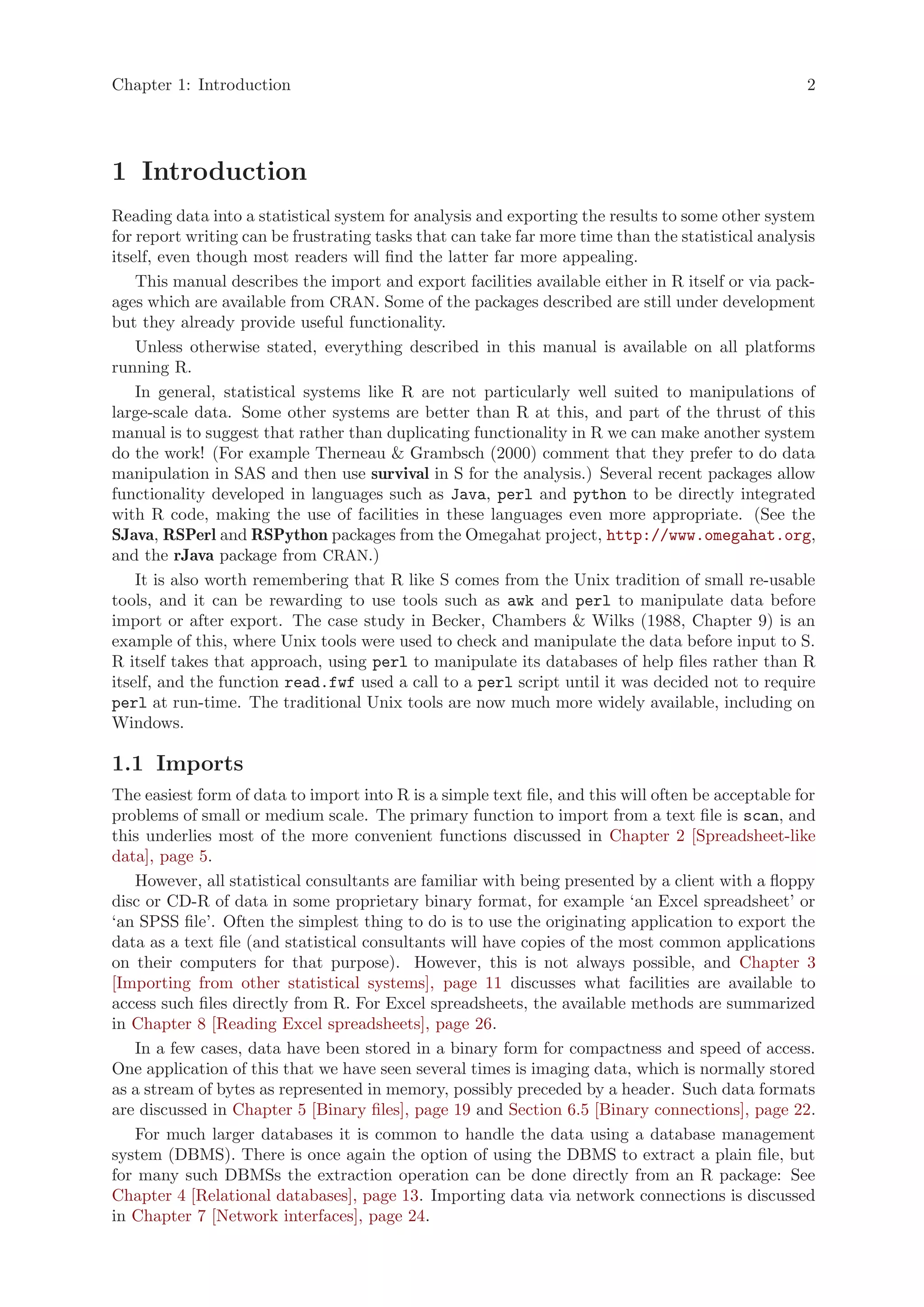 Chapter 1: Introduction                                                                             2




1 Introduction
Reading data into a statistical system for analysis and exporting the results to some other system
for report writing can be frustrating tasks that can take far more time than the statistical analysis
itself, even though most readers will find the latter far more appealing.
    This manual describes the import and export facilities available either in R itself or via pack-
ages which are available from CRAN. Some of the packages described are still under development
but they already provide useful functionality.
    Unless otherwise stated, everything described in this manual is available on all platforms
running R.
    In general, statistical systems like R are not particularly well suited to manipulations of
large-scale data. Some other systems are better than R at this, and part of the thrust of this
manual is to suggest that rather than duplicating functionality in R we can make another system
do the work! (For example Therneau & Grambsch (2000) comment that they prefer to do data
manipulation in SAS and then use survival in S for the analysis.) Several recent packages allow
functionality developed in languages such as Java, perl and python to be directly integrated
with R code, making the use of facilities in these languages even more appropriate. (See the
SJava, RSPerl and RSPython packages from the Omegahat project, http://www.omegahat.org,
and the rJava package from CRAN.)
    It is also worth remembering that R like S comes from the Unix tradition of small re-usable
tools, and it can be rewarding to use tools such as awk and perl to manipulate data before
import or after export. The case study in Becker, Chambers & Wilks (1988, Chapter 9) is an
example of this, where Unix tools were used to check and manipulate the data before input to S.
R itself takes that approach, using perl to manipulate its databases of help files rather than R
itself, and the function read.fwf used a call to a perl script until it was decided not to require
perl at run-time. The traditional Unix tools are now much more widely available, including on
Windows.

1.1 Imports
The easiest form of data to import into R is a simple text file, and this will often be acceptable for
problems of small or medium scale. The primary function to import from a text file is scan, and
this underlies most of the more convenient functions discussed in Chapter 2 [Spreadsheet-like
data], page 5.
   However, all statistical consultants are familiar with being presented by a client with a floppy
disc or CD-R of data in some proprietary binary format, for example ‘an Excel spreadsheet’ or
‘an SPSS file’. Often the simplest thing to do is to use the originating application to export the
data as a text file (and statistical consultants will have copies of the most common applications
on their computers for that purpose). However, this is not always possible, and Chapter 3
[Importing from other statistical systems], page 11 discusses what facilities are available to
access such files directly from R. For Excel spreadsheets, the available methods are summarized
in Chapter 8 [Reading Excel spreadsheets], page 26.
   In a few cases, data have been stored in a binary form for compactness and speed of access.
One application of this that we have seen several times is imaging data, which is normally stored
as a stream of bytes as represented in memory, possibly preceded by a header. Such data formats
are discussed in Chapter 5 [Binary files], page 19 and Section 6.5 [Binary connections], page 22.
   For much larger databases it is common to handle the data using a database management
system (DBMS). There is once again the option of using the DBMS to extract a plain file, but
for many such DBMSs the extraction operation can be done directly from an R package: See
Chapter 4 [Relational databases], page 13. Importing data via network connections is discussed
in Chapter 7 [Network interfaces], page 24.
 