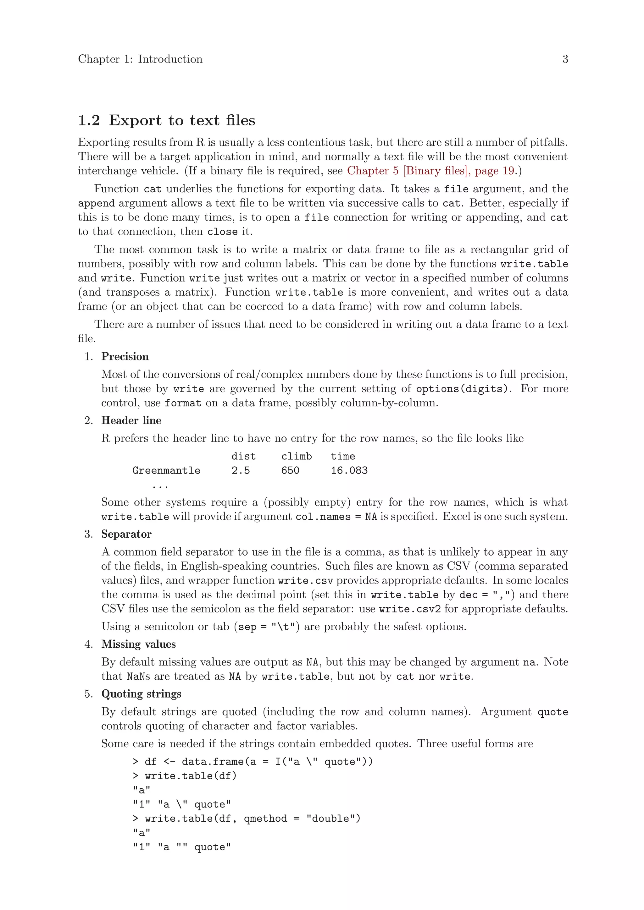 Chapter 1: Introduction                                                                             3




1.2 Export to text files
Exporting results from R is usually a less contentious task, but there are still a number of pitfalls.
There will be a target application in mind, and normally a text file will be the most convenient
interchange vehicle. (If a binary file is required, see Chapter 5 [Binary files], page 19.)
   Function cat underlies the functions for exporting data. It takes a file argument, and the
append argument allows a text file to be written via successive calls to cat. Better, especially if
this is to be done many times, is to open a file connection for writing or appending, and cat
to that connection, then close it.
   The most common task is to write a matrix or data frame to file as a rectangular grid of
numbers, possibly with row and column labels. This can be done by the functions write.table
and write. Function write just writes out a matrix or vector in a specified number of columns
(and transposes a matrix). Function write.table is more convenient, and writes out a data
frame (or an object that can be coerced to a data frame) with row and column labels.
    There are a number of issues that need to be considered in writing out a data frame to a text
file.
 1. Precision
    Most of the conversions of real/complex numbers done by these functions is to full precision,
    but those by write are governed by the current setting of options(digits). For more
    control, use format on a data frame, possibly column-by-column.
 2. Header line
    R prefers the header line to have no entry for the row names, so the file looks like
                               dist       climb     time
           Greenmantle         2.5        650       16.083
              ...
    Some other systems require a (possibly empty) entry for the row names, which is what
    write.table will provide if argument col.names = NA is specified. Excel is one such system.
 3. Separator
    A common field separator to use in the file is a comma, as that is unlikely to appear in any
    of the fields, in English-speaking countries. Such files are known as CSV (comma separated
    values) files, and wrapper function write.csv provides appropriate defaults. In some locales
    the comma is used as the decimal point (set this in write.table by dec = ",") and there
    CSV files use the semicolon as the field separator: use write.csv2 for appropriate defaults.
    Using a semicolon or tab (sep = "t") are probably the safest options.
 4. Missing values
    By default missing values are output as NA, but this may be changed by argument na. Note
    that NaNs are treated as NA by write.table, but not by cat nor write.
 5. Quoting strings
    By default strings are quoted (including the row and column names). Argument quote
    controls quoting of character and factor variables.
    Some care is needed if the strings contain embedded quotes. Three useful forms are
           > df <- data.frame(a = I("a " quote"))
           > write.table(df)
           "a"
           "1" "a " quote"
           > write.table(df, qmethod = "double")
           "a"
           "1" "a "" quote"
 