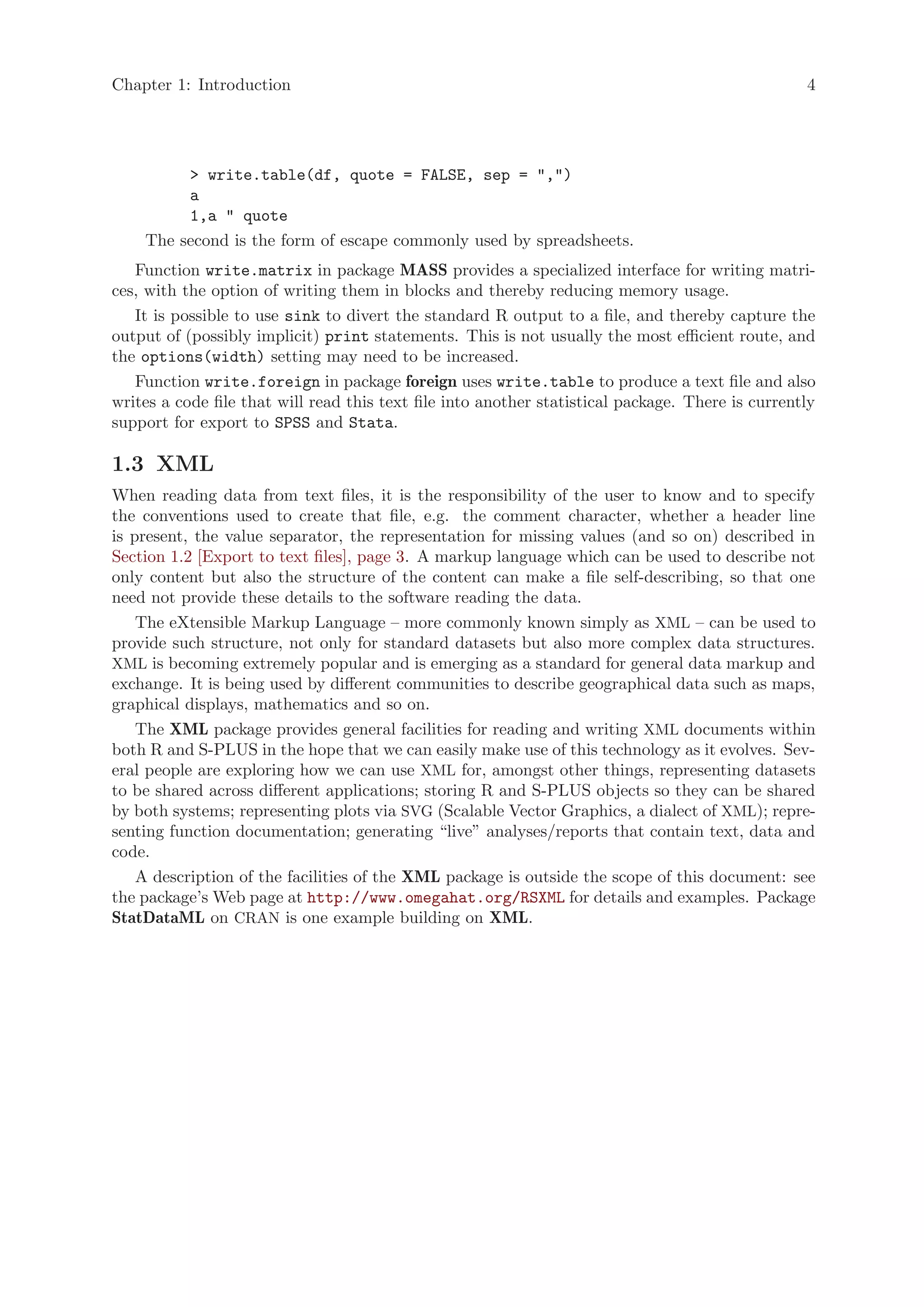 Chapter 1: Introduction                                                                            4




         > write.table(df, quote = FALSE, sep = ",")
         a
         1,a " quote
    The second is the form of escape commonly used by spreadsheets.
   Function write.matrix in package MASS provides a specialized interface for writing matri-
ces, with the option of writing them in blocks and thereby reducing memory usage.
   It is possible to use sink to divert the standard R output to a file, and thereby capture the
output of (possibly implicit) print statements. This is not usually the most efficient route, and
the options(width) setting may need to be increased.
   Function write.foreign in package foreign uses write.table to produce a text file and also
writes a code file that will read this text file into another statistical package. There is currently
support for export to SPSS and Stata.

1.3 XML
When reading data from text files, it is the responsibility of the user to know and to specify
the conventions used to create that file, e.g. the comment character, whether a header line
is present, the value separator, the representation for missing values (and so on) described in
Section 1.2 [Export to text files], page 3. A markup language which can be used to describe not
only content but also the structure of the content can make a file self-describing, so that one
need not provide these details to the software reading the data.
    The eXtensible Markup Language – more commonly known simply as XML – can be used to
provide such structure, not only for standard datasets but also more complex data structures.
XML is becoming extremely popular and is emerging as a standard for general data markup and
exchange. It is being used by different communities to describe geographical data such as maps,
graphical displays, mathematics and so on.
    The XML package provides general facilities for reading and writing XML documents within
both R and S-PLUS in the hope that we can easily make use of this technology as it evolves. Sev-
eral people are exploring how we can use XML for, amongst other things, representing datasets
to be shared across different applications; storing R and S-PLUS objects so they can be shared
by both systems; representing plots via SVG (Scalable Vector Graphics, a dialect of XML); repre-
senting function documentation; generating “live” analyses/reports that contain text, data and
code.
    A description of the facilities of the XML package is outside the scope of this document: see
the package’s Web page at http://www.omegahat.org/RSXML for details and examples. Package
StatDataML on CRAN is one example building on XML.
 