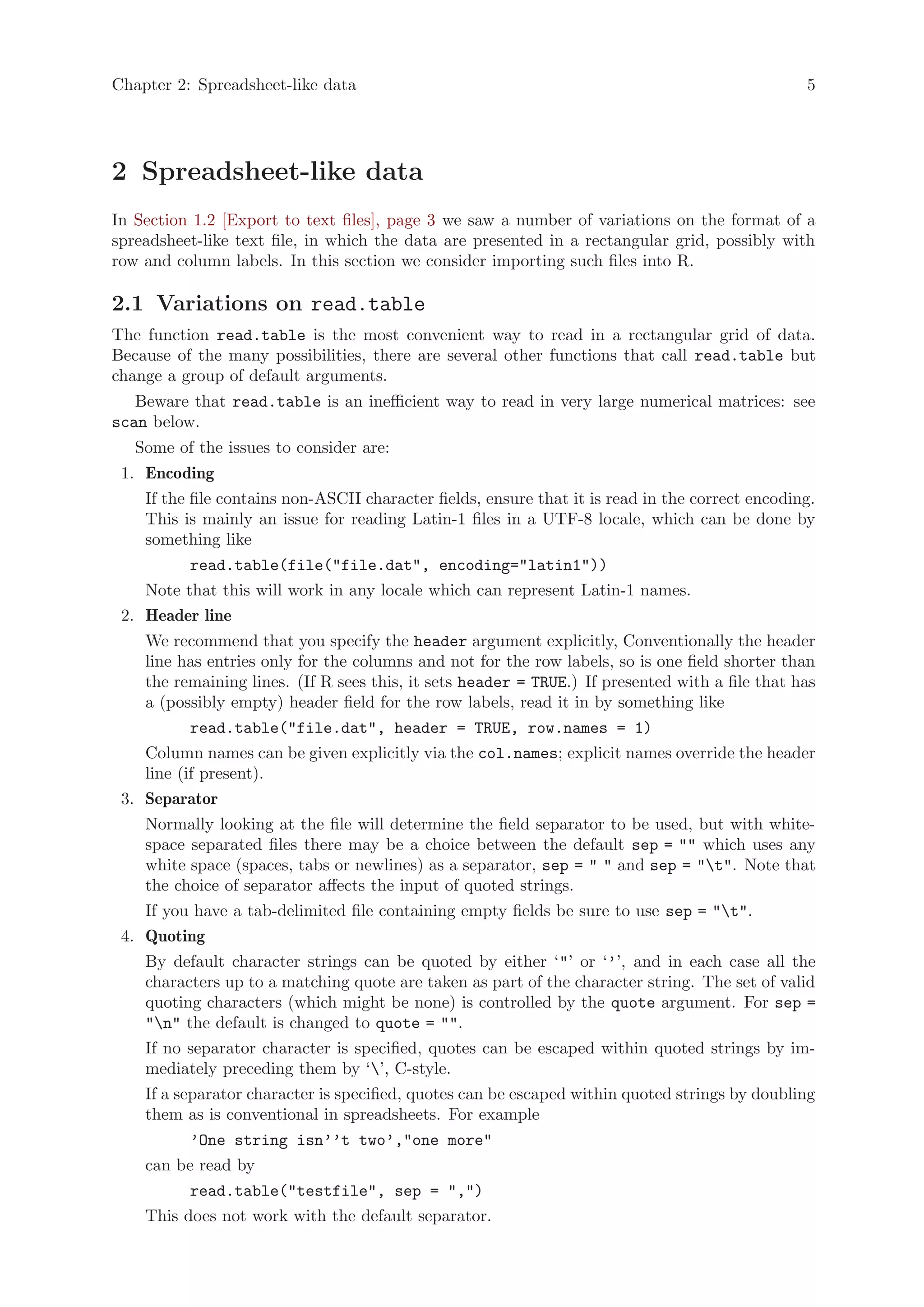 Chapter 2: Spreadsheet-like data                                                                  5




2 Spreadsheet-like data
In Section 1.2 [Export to text files], page 3 we saw a number of variations on the format of a
spreadsheet-like text file, in which the data are presented in a rectangular grid, possibly with
row and column labels. In this section we consider importing such files into R.

2.1 Variations on read.table
The function read.table is the most convenient way to read in a rectangular grid of data.
Because of the many possibilities, there are several other functions that call read.table but
change a group of default arguments.
   Beware that read.table is an inefficient way to read in very large numerical matrices: see
scan below.
   Some of the issues to consider are:
 1. Encoding
    If the file contains non-ASCII character fields, ensure that it is read in the correct encoding.
    This is mainly an issue for reading Latin-1 files in a UTF-8 locale, which can be done by
    something like
           read.table(file("file.dat", encoding="latin1"))
    Note that this will work in any locale which can represent Latin-1 names.
 2. Header line
    We recommend that you specify the header argument explicitly, Conventionally the header
    line has entries only for the columns and not for the row labels, so is one field shorter than
    the remaining lines. (If R sees this, it sets header = TRUE.) If presented with a file that has
    a (possibly empty) header field for the row labels, read it in by something like
           read.table("file.dat", header = TRUE, row.names = 1)
    Column names can be given explicitly via the col.names; explicit names override the header
    line (if present).
 3. Separator
    Normally looking at the file will determine the field separator to be used, but with white-
    space separated files there may be a choice between the default sep = "" which uses any
    white space (spaces, tabs or newlines) as a separator, sep = " " and sep = "t". Note that
    the choice of separator affects the input of quoted strings.
    If you have a tab-delimited file containing empty fields be sure to use sep = "t".
 4. Quoting
    By default character strings can be quoted by either ‘"’ or ‘’’, and in each case all the
    characters up to a matching quote are taken as part of the character string. The set of valid
    quoting characters (which might be none) is controlled by the quote argument. For sep =
    "n" the default is changed to quote = "".
    If no separator character is specified, quotes can be escaped within quoted strings by im-
    mediately preceding them by ‘’, C-style.
    If a separator character is specified, quotes can be escaped within quoted strings by doubling
    them as is conventional in spreadsheets. For example
           ’One string isn’’t two’,"one more"
    can be read by
           read.table("testfile", sep = ",")
    This does not work with the default separator.
 