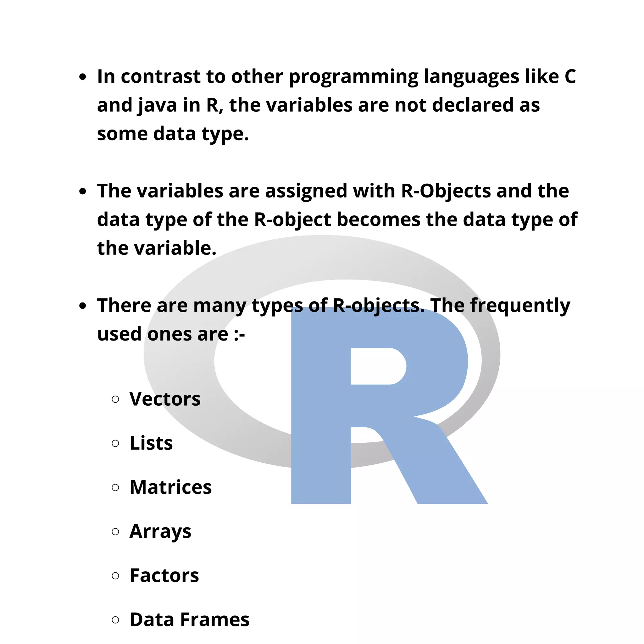 In contrast to other programming languages like C
and java in R, the variables are not declared as
some data type.
The variables are assigned with R-Objects and the
data type of the R-object becomes the data type of
the variable.
There are many types of R-objects. The frequently
used ones are :-
Vectors
Lists
Matrices
Arrays
Factors
Data Frames
 