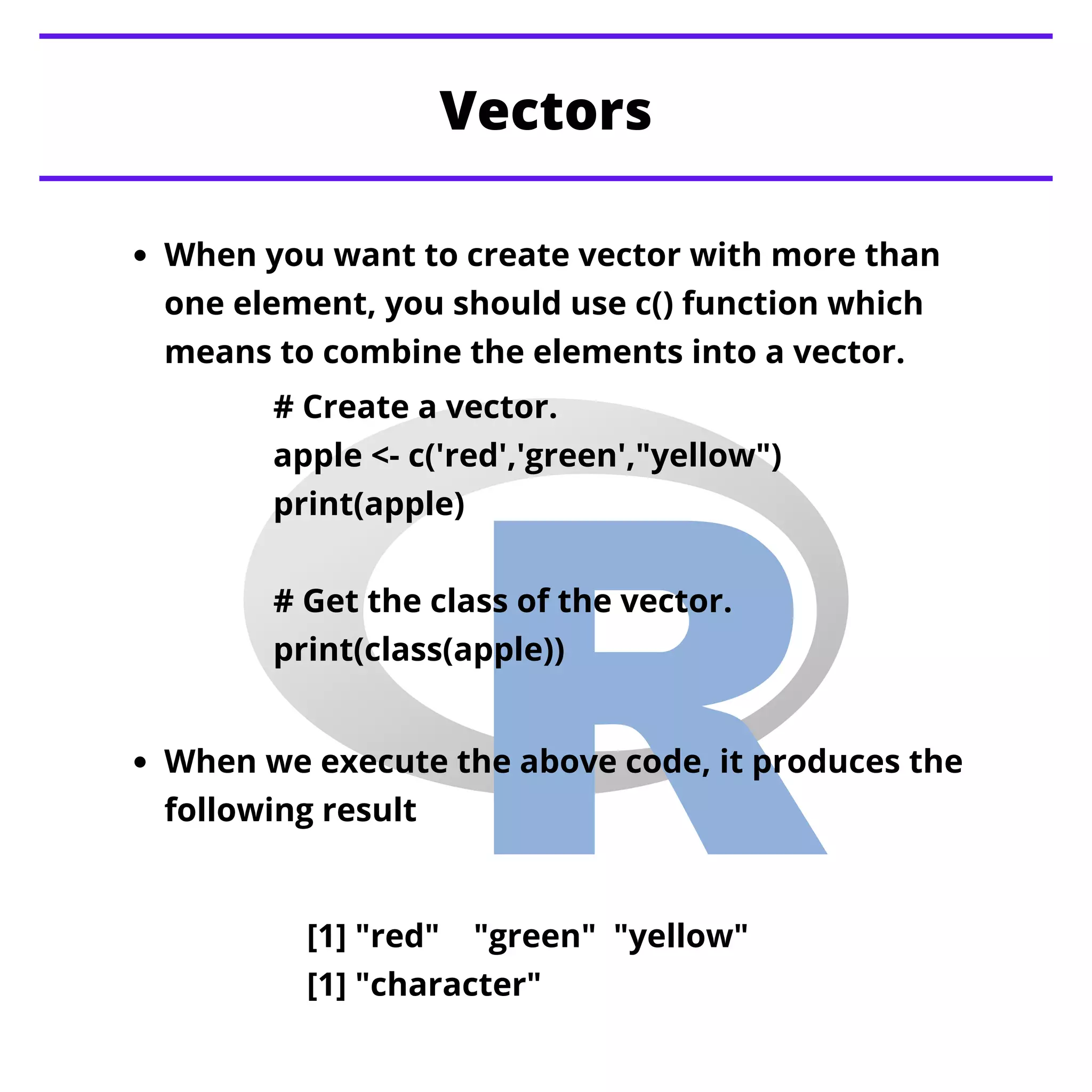 When you want to create vector with more than
one element, you should use c() function which
means to combine the elements into a vector.
Vectors
When we execute the above code, it produces the
following result
# Create a vector.
apple <- c('red','green',"yellow")
print(apple)
# Get the class of the vector.
print(class(apple))
[1] "red" "green" "yellow"
[1] "character"
 