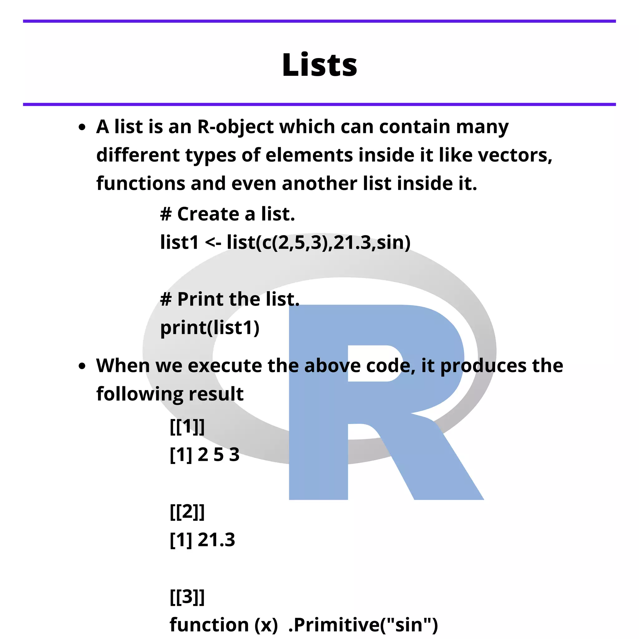 A list is an R-object which can contain many
different types of elements inside it like vectors,
functions and even another list inside it.
Lists


When we execute the above code, it produces the
following result
# Create a list.
list1 <- list(c(2,5,3),21.3,sin)
# Print the list.
print(list1)
[[1]]
[1] 2 5 3
[[2]]
[1] 21.3
[[3]]
function (x) .Primitive("sin")
 