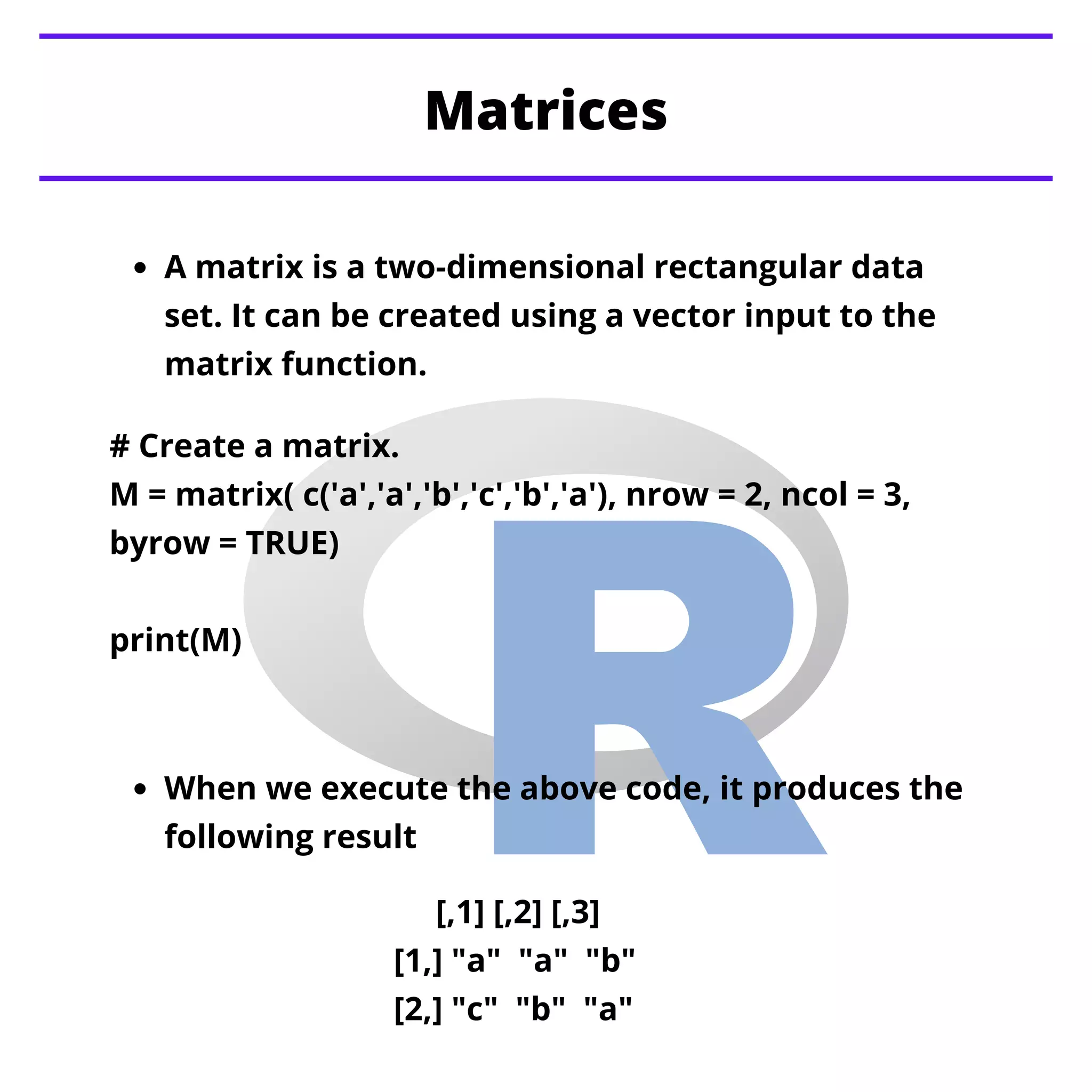 A matrix is a two-dimensional rectangular data
set. It can be created using a vector input to the
matrix function.
Matrices
When we execute the above code, it produces the
following result
# Create a matrix.
M = matrix( c('a','a','b','c','b','a'), nrow = 2, ncol = 3,
byrow = TRUE)
print(M)
[,1] [,2] [,3]
[1,] "a" "a" "b"
[2,] "c" "b" "a"
 