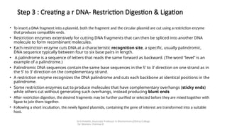 Dr.V.Malathi, Associate Professor in Biochemistry,Ethiraj College
for Women, Chennai-8
Step 3 : Creating a r DNA- Restriction Digestion & Ligation
• To insert a DNA fragment into a plasmid, both the fragment and the circular plasmid are cut using a restriction enzyme
that produces compatible ends.
• Restriction enzymes extensively for cutting DNA fragments that can then be spliced into another DNA
molecule to form recombinant molecules.
• Each restriction enzyme cuts DNA at a characteristic recognition site, a specific, usually palindromic,
DNA sequence typically between four to six base pairs in length.
• A palindrome is a sequence of letters that reads the same forward as backward. (The word “level” is an
example of a palindrome.)
• Palindromic DNA sequences contain the same base sequences in the 5ʹ to 3ʹ direction on one strand as in
the 5ʹ to 3ʹ direction on the complementary strand.
• A restriction enzyme recognizes the DNA palindrome and cuts each backbone at identical positions in the
palindrome.
• Some restriction enzymes cut to produce molecules that have complementary overhangs (sticky ends)
while others cut without generating such overhangs, instead producing blunt ends
• After restriction digestion, the desired fragments may be further purified or selected before they are mixed together with
ligase to join them together.
• Following a short incubation, the newly ligated plasmids, containing the gene of interest are transformed into a suitable
host.
 