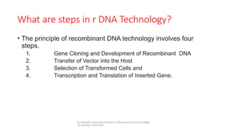 Dr.V.Malathi, Associate Professor in Biochemistry,Ethiraj College
for Women, Chennai-8
What are steps in r DNA Technology?
• The principle of recombinant DNA technology involves four
steps.
1. Gene Cloning and Development of Recombinant DNA
2. Transfer of Vector into the Host
3. Selection of Transformed Cells and
4. Transcription and Translation of Inserted Gene.
 