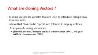 Dr.V.Malathi, Associate Professor in Biochemistry,Ethiraj College
for Women, Chennai-8
What are cloning Vectors ?
• Cloning vectors are vehicles that are used to introduce foreign DNA
into host cells.
• where that DNA can be reproduced (cloned) in large quantities.
• Examples of cloning vectors are
• plasmids, cosmids, bacterial artificial chromosomes (BACs), and yeast
artificial chromosomes (YACs).
 