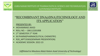 GURU NANAK INSTITUTE OF PHARMACEUTICAL SCIENCE AND TECHNOLOGY(AN
AUTONOMUS INSTITUTE)
“RECOMBINANT DNA(rDNA)TECHNOLOGYAND
ITS APPLICATION”
PRESENTED BY-
 MOHAMMAD JAVED
 ROLL NO. – 186112201008
 1ST SEMESTER 1ST YEAR
 M.PHARM(PHARMACEUTICAL CHEMISTRY)
 R20_MPT1936S(SEMINAR PRESENTATION)
 ACADEMIC SESSION: 2022-23
(Affiliated to Maulana Abdul Kalam Azad University of Technology)
M.PHARM/SEM 1/(2022-23)/R20_MPT1936S/PRESENTATION
 