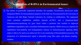 Applications of R-DNA in Environmental issues:
❏ The release of genetically engineered microbes, for example, Pseudomonas fluorescens strain
designated HK44, for bioremediation purposes in the field was first practised by the University of
Tennessee and Oak Ridge National Laboratory by working in collaboration. The engineered
strain contained naphthalene catabolic plasmid pUTK21 and a transposon-based
bioluminescence-producing lux gene fused within a promoter that resulted in improved
naphthalene degradation and a coincident bioluminescent response. HK44 serves as a reporter for
naphthalene bioavailability and biodegradation whereas its bioluminescence signaling ability
makes it able to be used as an online tool for in situ monitoring of bioremediation processes. The
production of a bioluminescent signal is detectable using fibre optics and photon counting
modules.
16
 
