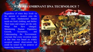 WHY RECOMBINANT DNA TECHNOLOGY ?
Regardless of when they lived—in
the ancient or modern eras—the
three most fundamental human
needs are food, clothing, and shelter.
Their types and origins are the only
things that have
Human
changed.
Population
Economics, and
Maintaining
Growth,
Understanding the Environment.
conclude that every invention made
at that time was based on widely
accepted natural observations that
could be tested for the purpose of
improving human life.
5
 