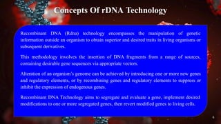 Concepts Of rDNA Technology
Recombinant DNA (Rdna) technology encompasses the manipulation of genetic
information outside an organism to obtain superior and desired traits in living organisms or
subsequent derivatives.
This methodology involves the insertion of DNA fragments from a range of sources,
containing desirable gene sequences via appropriate vectors.
Alteration of an organism’s genome can be achieved by introducing one or more new genes
and regulatory elements, or by recombining genes and regulatory elements to suppress or
inhibit the expression of endogenous genes.
Recombinant DNA Technology aims to segregate and evaluate a gene, implement desired
modifications to one or more segregated genes, then revert modified genes to living cells.
6
 