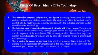 Tools Of Recombinant DNA Technology
1. The restriction enzymes, polymerases, and ligases are among the enzymes that aid in
cutting, synthesis, and binding, respectively. The position at which the desired gene is
inserted into the vector genome is largely determined by the restriction enzymes used in
recombinant DNA technology.
2. The intended gene is carried and integrated with the aid of the vectors. These are the
most effective means of transferring the target gene into the host organism, making them a
crucial component of the recombinant DNA technology toolkit. Due to their large copy
number, plasmids and bacteriophages are the most often utilized vectors in recombinant
DNA technology.
3. The organism is known as the host, into which recombinant DNA is inserted. The
ultimate tool in recombinant DNA technology is the host, which accepts the vector that
has been engineered with the desired DNA with the aid of enzymes.
8
 