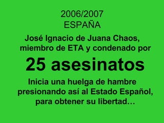 2006/2007 ESPAÑA José Ignacio de Juana Chaos, miembro de ETA y condenado por  25 asesinatos Inicia una huelga de hambre presionando así al Estado Español, para obtener su libertad… 