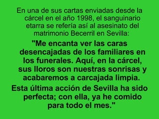 En una de sus cartas enviadas desde la cárcel en el año 1998, el sanguinario etarra se refería así al asesinato del matrimonio Becerril en Sevilla:  "Me encanta ver las caras desencajadas de los familiares en los funerales. Aquí, en la cárcel, sus lloros son nuestras sonrisas y acabaremos a carcajada limpia.  Esta última acción de Sevilla ha sido perfecta; con ella, ya he comido para todo el mes."   