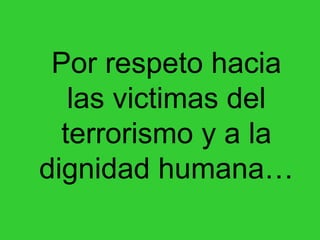 Por respeto hacia las victimas del terrorismo y a la dignidad humana… 