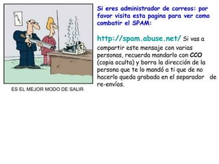 Si eres administrador de correos: por favor visita esta pagina para ver como combatir el SPAM: http://spam.abuse.net/  Si vas a compartir este mensaje con varias personas, recuerda mandarlo con  CCO  (copia oculta) y borra la dirección de la persona que te lo mandó a ti que de no hacerlo queda grabada en el separador  de re-envíos. ES EL MEJOR MODO DE SALIR 