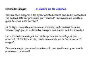 Estimados amigos:  El cuento de las cadenas. Dios no hace milagros a los cyber adictos ¿crees que Jesús consederá tus deseos sólo por presionar en “forward” “incluyendo en la lista a quien te envió este correo”?. Si te fijas, con este mecanismo el iniciador de la cadena tiene un “boomerang” que se le devuelve siempre con nuevas casillas incautas. He visto lindos mensajes, increíbles promesas de milagros que ocurrirán al finalizar el día, con la sola condición de “reenviar a 10 amigos”. Dios sabe mejor que nosotros mismos lo que será bueno y necesario para nuestras vidas!!! 