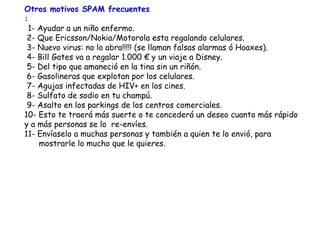 Otros motivos SPAM frecuentes :   1- Ayudar a un niño enfermo.  2- Que Ericsson/Nokia/Motorola esta regalando celulares.  3- Nuevo virus: no lo abra!!!!! (se llaman falsas alarmas ó Hoaxes).   4- Bill Gates va a regalar  1. 000  €  y un viaje a Disney.  5- Del tipo que amaneció en la tina sin un riñón.  6- Gasolineras que explotan por los celulares.  7- Agujas infectadas de HIV+ en los cines.   8- Sulfato de sodio en tu  champú .  9- Asalto en  los parkings  de los  centros comerciales . 10- Esto te traerá más suerte o te concederá un deseo cuanto más rápido y a más personas se lo  re-envíes. 11- Envíaselo a muchas personas y también a quien te lo envió,  para mostrarle lo mucho que le quieres. 
