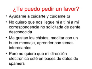 ¿Te puedo pedir un favor? Ayúdame a cuidarte y cuídame tú No quiero que nos llegue ni a ti ni a mí correspondencia no solicitada de gente desconocida Me gustan los chistes, meditar con un buen mensaje, aprender con temas interesantes Pero no quiero que mi dirección electrónica esté en bases de datos de spamers 