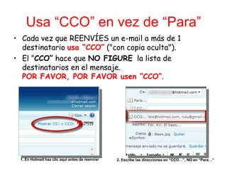 Usa “CCO” en vez de “Para” Cada vez que REENVÍES un e-mail a más de 1 destinatario  usa “CCO”  ("con copia oculta"). El ” CCO”  hace que  NO FIGURE   la lista de destinatarios en el mensaje. POR FAVOR, POR FAVOR usen “CCO” . 1. En Hotmail haz clic aquí antes de reenviar 2. Escribe las direcciones en “CCO…”, NO en “Para…” 