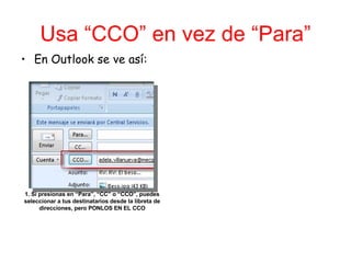 Usa “CCO” en vez de “Para” En Outlook se ve así: 1. Si presionas en “Para”, “CC” o “CCO”, puedes seleccionar a tus destinatarios desde la libreta de direcciones, pero PONLOS EN EL CCO 