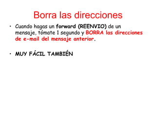 Borra las direcciones Cuando hagas un  forward (REENVIO)  de un mensaje, t ó mate 1 segundo y  BORRA las direcciones de e-mail del mensaje anterior .  MUY FÁCIL TAMBIÉN 