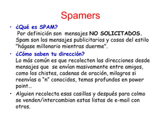 Spamers ¿Qué es SPAM?  Por definición son  mensajes  NO   SOLICITADOS.  Spam son los mensajes publicitarios y cosas del estilo "hágase millonario mientras duerme". ¿Cómo saben tu dirección? Lo más común es que recolecten las direcciones desde mensajes que  se envían masivamente entre amigos, como los chistes, cadenas de oración, milagros si reenvías a “n” conocidos, temas profundos en power point… Alguien recolecta esas casillas y después para colmo se venden/intercambian estas listas de e-mail con otros. 