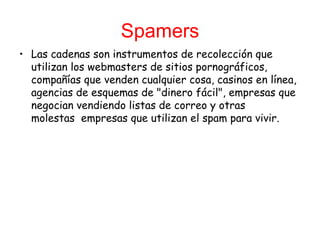 Spamers Las cadenas son instrumentos de recolección que utilizan los webmasters de sitios   pornográficos, compañías que venden cualquier cosa, casinos en línea, agencias de esquemas de "dinero fácil", empresas que negocian vendiendo listas de correo y otras molestas  empresas que utilizan el spam para vivir. 