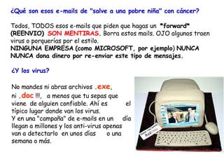 ¿Qué son esos e-mails de "salve a una pobre niña" con cáncer?   Todos, TODOS esos e-mails que piden que hagas un  *forward* (REENVIO)    SON MENTIRAS .  Borra estos mails. OJO algunos traen virus o porquerías por el estilo.  NINGUNA EMPRESA   (como MICROSOFT, por ejemplo )  NUNCA NUNCA dona dinero por re-enviar este tipo de mensajes. ¿Y los virus? No mandes ni abras archivos  .exe ,  ni  .doc  !!!,  a menos que tu sepas que viene  de alguien confiable. Ahí es  el típico lugar donde van los virus. Y en una "campaña" de e-mails en un  día llegan a millones y los anti-virus apenas van a detectarlo  en unos días  o una semana o más. 