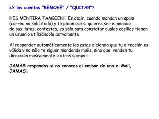 ¿Y las cuentas "REMOVE" / "QUITAR"? ¡¡¡ES MENTIRA TAMBIEN!!! Es decir, cuando mandan un spam  (correo no solicitado) y te piden que si quieres ser eliminado de sus listas, contestes, es sólo para constatar cuales casillas tienen un usuario utilizándola actvamente.  Al responder automáticamente les estas diciendo que tu dirección es válida y no sólo te siguen mandando mails, sino que  venden tu dirección masivamente o otros spamers.  JAMAS respondas si no conoces al emisor de una e-Mail, JAMAS! . 