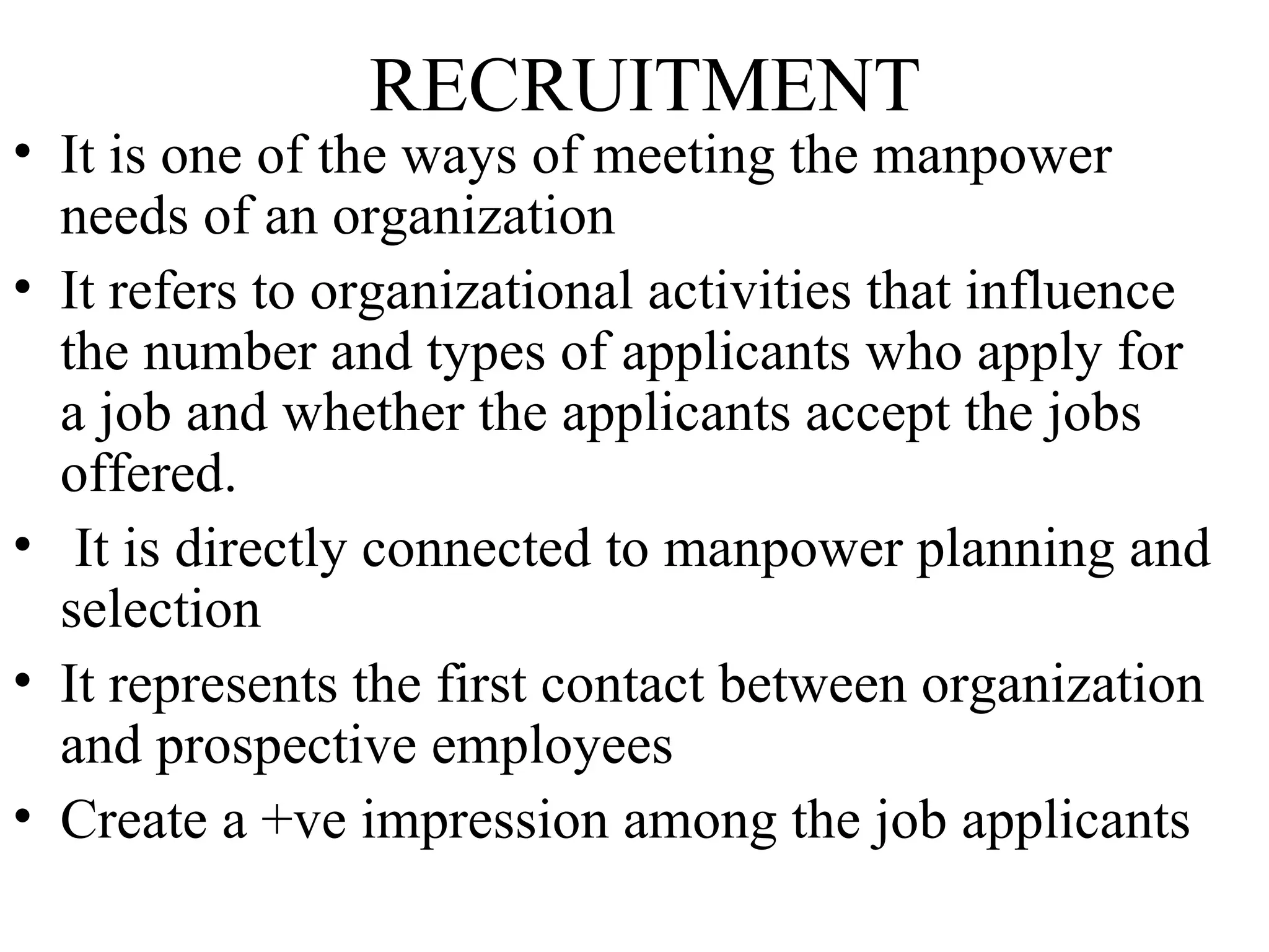 RECRUITMENT It is one of the ways of meeting the manpower needs of an organization It refers to organizational activities that influence the number and types of applicants who apply for a job and whether the applicants accept the jobs offered. It is directly connected to manpower planning and selection It represents the first contact between organization and prospective employees Create a +ve impression among the job applicants  