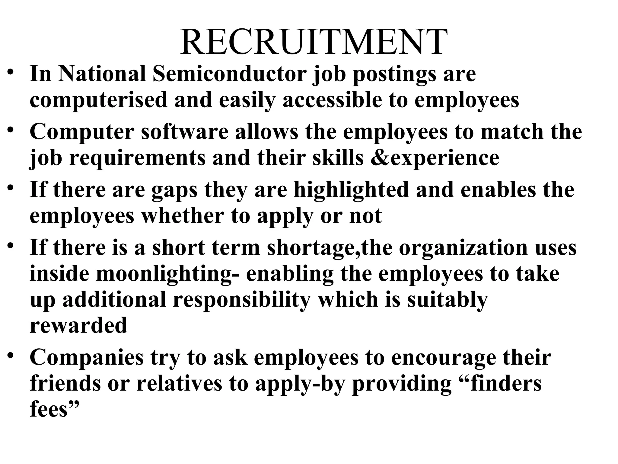 RECRUITMENT In National Semiconductor job postings are computerised and easily accessible to employees Computer software allows the employees to match the job requirements and their skills &experience If there are gaps they are highlighted and enables the employees whether to apply or not If there is a short term shortage,the organization uses inside moonlighting- enabling the employees to take up additional responsibility which is suitably rewarded Companies try to ask employees to encourage their friends or relatives to apply-by providing “finders fees”  
